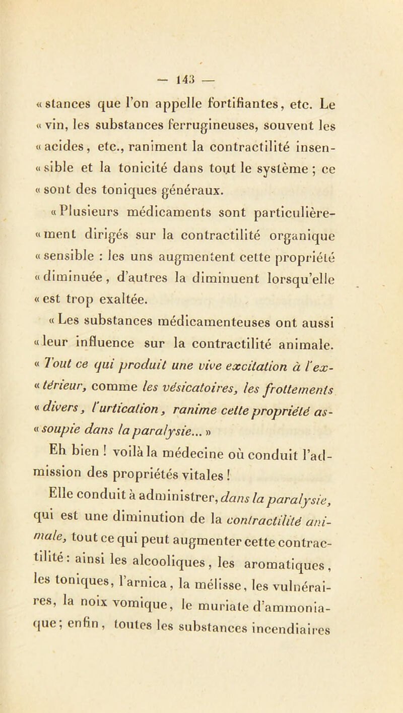 «stances que l’on appelle fortifiantes, etc. Le « vin, les substances ferrugineuses, souvent les «acides, etc., raniment la contractilité insen- «sible et la tonicité dans tout le système; ce «sont des toniques généraux. «Plusieurs médicaments sont partlcullère- «ment dirigés sur la contractilité organique « sensible : les uns augmentent cette propriété «diminuée, d’autres la diminuent lorsqu’elle « est trop exaltée. « Les substances médicamenteuses ont aussi «leur influence sur la contractilité animale. « Tout ce qui produit une vive excitation à ïex- « tërieur, comme les vésicatoires, les frottements « divers, l urtication, ranime cette propriété as- « soupie dans la paralysie... » Eh bien ! voilà la médecine où conduit l’ad- mission des propriétés vitales ! Elle conduit à administrer, dans la paralysie, qui est une diminution de la contractilité ani- male, tout ce qui peut augmenter cette contrac- tdite: ainsi les alcooliques, les aromatiques, les toniques, l’arnica, la mélisse, les vulnérai- res, la noix vomique, le murlate d’ammonia- (jue, enfin, toutes les substances incendiaires