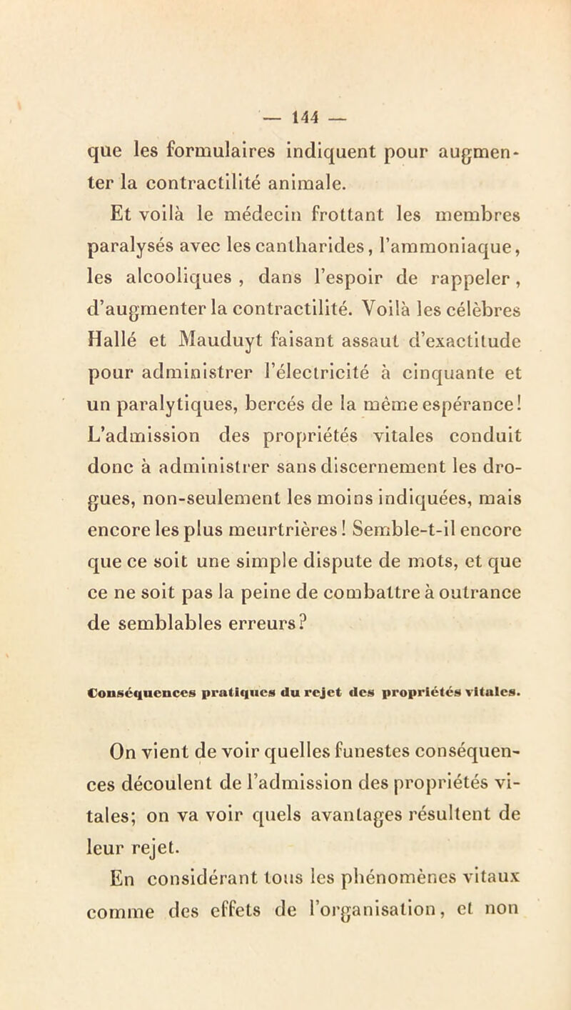 que les formulaires indiquent pour augmen- ter la contraetllité animale. Et voilà le médecin frottant les membres paralysés avec les cantharides, l’ammoniaque, les alcooliques , dans l’espoir de rappeler, d’augmenter la contractilité. Voilà les célèbres Hallé et Mauduyt faisant assaut d’exactitude pour administrer l’électricité à cinquante et un paralytiques, bercés de la même espérance! L’admission des propriétés vitales conduit donc à administrer sans discernement les dro- gues, non-seulement les moins indiquées, mais encore les plus meurtrières I Semble-t-il encore que ce soit une simple dispute de mots, et que ce ne soit pas la peine de combattre à outrance de semblables erreurs? Conséquences pratiques du rejet des propriétés vitales. On vient de voir quelles funestes conséquen- ces découlent de l’admission des propriétés vi- tales; on va voir quels avantages résultent de leur rejet. En considérant tous les phénomènes vitaux comme des effets de l’organisation, et non