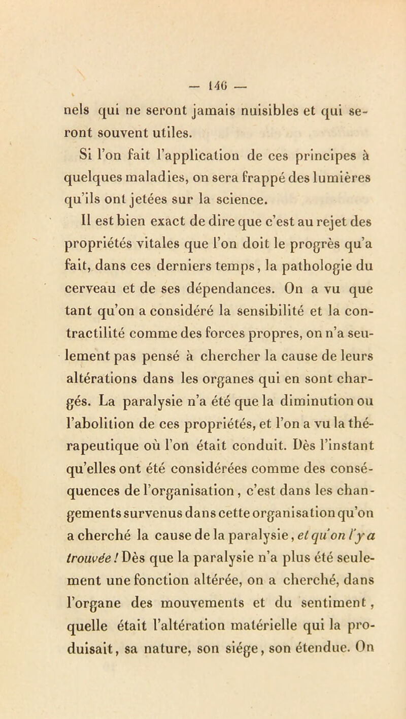 140 — nels qui ne seront jamais nuisibles et qui se- ront souvent utiles. Si r on fait l’application de ces principes à quelques maladies, on sera frappé des lumières qu’ils ont jetées sur la science. 11 est bien exact de dire que c’est au rejet des propriétés vitales que l’on doit le progrès qu’a fait, dans ces derniers temps, la pathologie du cerveau et de ses dépendances. On a vu que tant qu’on a considéré la sensibilité et la con- tractilité comme des forces propres, on n’a seu- lement pas pensé à chercher la cause de leurs altérations dans les organes qui en sont char- gés. La paralysie n’a été que la diminution ou l’abolition de ces propriétés, et l’on a vu la thé- rapeutique où l’on était conduit. Dès l’instant qu’elles ont été considérées comme des consé- quences de l’organisation, c’est dans les chan- gements survenus dans cette organisation qu’on a cherché la cause de la paralysie, /y a trouvée!\)k& que la paralysie n’a plus été seule- ment une fonction altérée, on a cherché, dans l’organe des mouvements et du sentiment, quelle était l’altération matérielle qui la pro- duisait, sa nature, son siège, son étendue. On