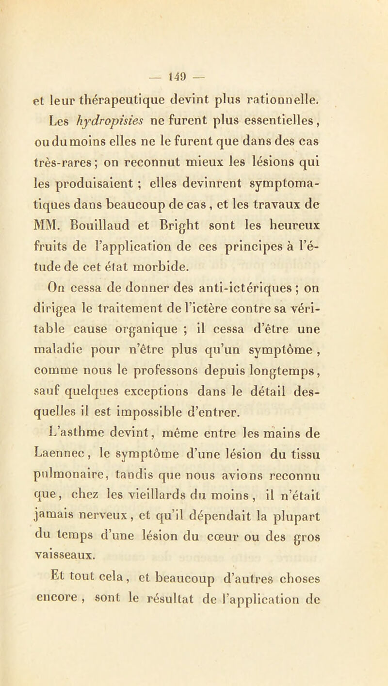 et leur thérapeutique devint plus rationnelle. Les hydropisies ne furent plus essentielles, ou du moins elles ne le furent que dans des cas très-rares; on reconnut mieux les lésions qui les produisaient ; elles devinrent symptoma- tiques dans beaucoup de cas, et les travaux de MM. Bouillaud et Bright sont les heureux fruits de l’application de ces principes à l’é- tude de cet état morbide. On cessa de donner des anti-ictériques ; on dirigea le traitement de l’ictère contre sa véri- table cause organique ; il cessa d’être une maladie pour n’être plus qu’un symptôme , comme nous le professons depuis longtemps, sauf quelques exceptions dans le détail des- quelles il est impossible d’entrer. L’asthme devint, même entre les nîains de Laennec, le symptôme d’une lésion du tissu pulmonaire, tandis que nous avions reconnu que, chez les vieillards du moins , il n’était jamais nerveux, et qu’il dépendait la plupart du temps d’une lésion du cœur ou des gros vaisseaux. Et tout cela, et beaucoup d’autres choses encore , sont le résultat de l’application de