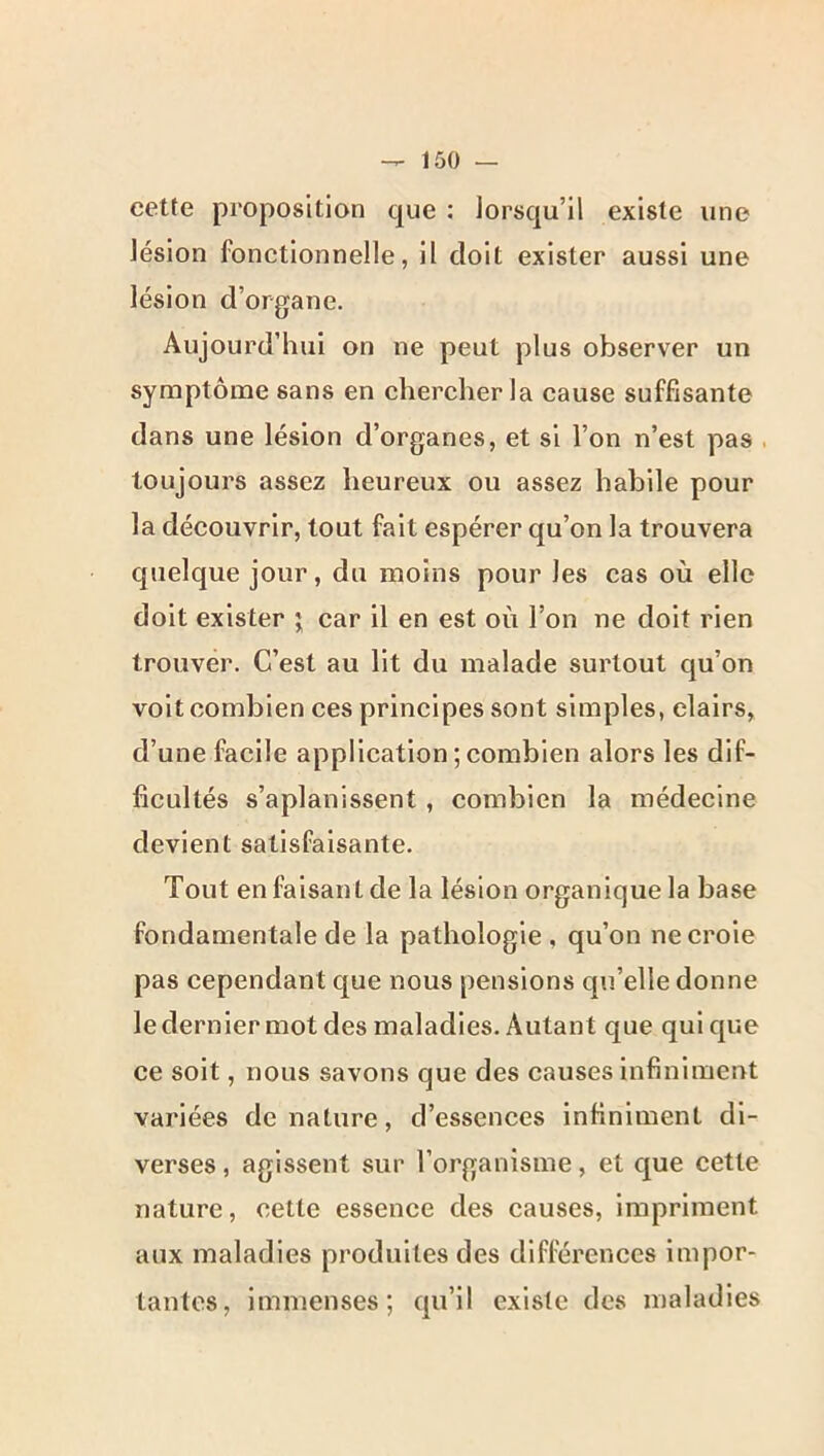 cette proposition que : lorsqu’il existe une lésion fonctionnelle, il doit exister aussi une lésion d’organe. Aujourd’hui on ne peut plus observer un symptôme sans en chercher la cause suffisante dans une lésion d’organes, et si l’on n’est pas . toujours assez heureux ou assez habile pour la découvrir, tout fait espérer qu’on la trouvera quelque jour, du moins pour les cas où elle doit exister j car il en est où l’on ne doit rien trouver. C’est au lit du malade surtout qu’on volt combien ces principes sont simples, clairs, d’une facile application ; combien alors les dif- ficultés s’aplanissent , combien la médecine devient satisfaisante. Tout en faisant de la lésion organique la base fondamentale de la pathologie , qu’on ne croie pas cependant que nous pensions qu’elle donne le dernier mot des maladies. Autant que qui que ce soit, nous savons que des causes infiniment variées de nature, d’essences infiniment di- verses, agissent sur l’organisme, et que cette nature, cette essence des causes, impriment aux maladies produites des différences impor- tantes, immenses; qu’il existe des maladies