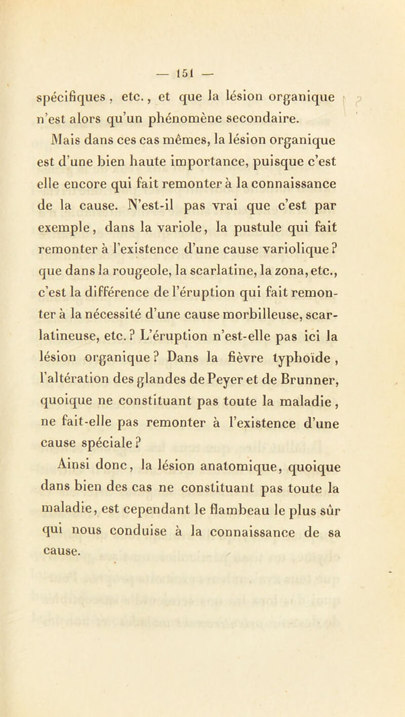 spécifiques, etc., et que la lésion organique ^ p n’est alors qu’un phénomène secondaire. Mais dans ces cas mêmes, la lésion organique est d’une bien haute importance, puisque c’est elle encore qui fait remonter à la connaissance de la cause. N’est-il pas vrai que c’est par exemple, dans la variole, la pustule qui fait remonter à l’existence d’une cause variolique? que dans la rougeole, la scarlatine, la zona, etc., c’est la différence de l’éruption qui fait remon- ter à la nécessité d’une cause morbllleuse, scar- latineuse, ete.? L’éruption n’est-elle pas iei la lésion organique ? Dans la fièvre typhoïde , l’altération des glandes dePeyer et de Brunner, quoique ne constituant pas toute la maladie, ne fait-elle pas remonter à l’existence d’une cause spéciale? Ainsi donc, la lésion anatomique, quoique dans bien des cas ne constituant pas toute la maladie, est cependant le flambeau le plus sûr qui nous conduise à la connaissance de sa cause.