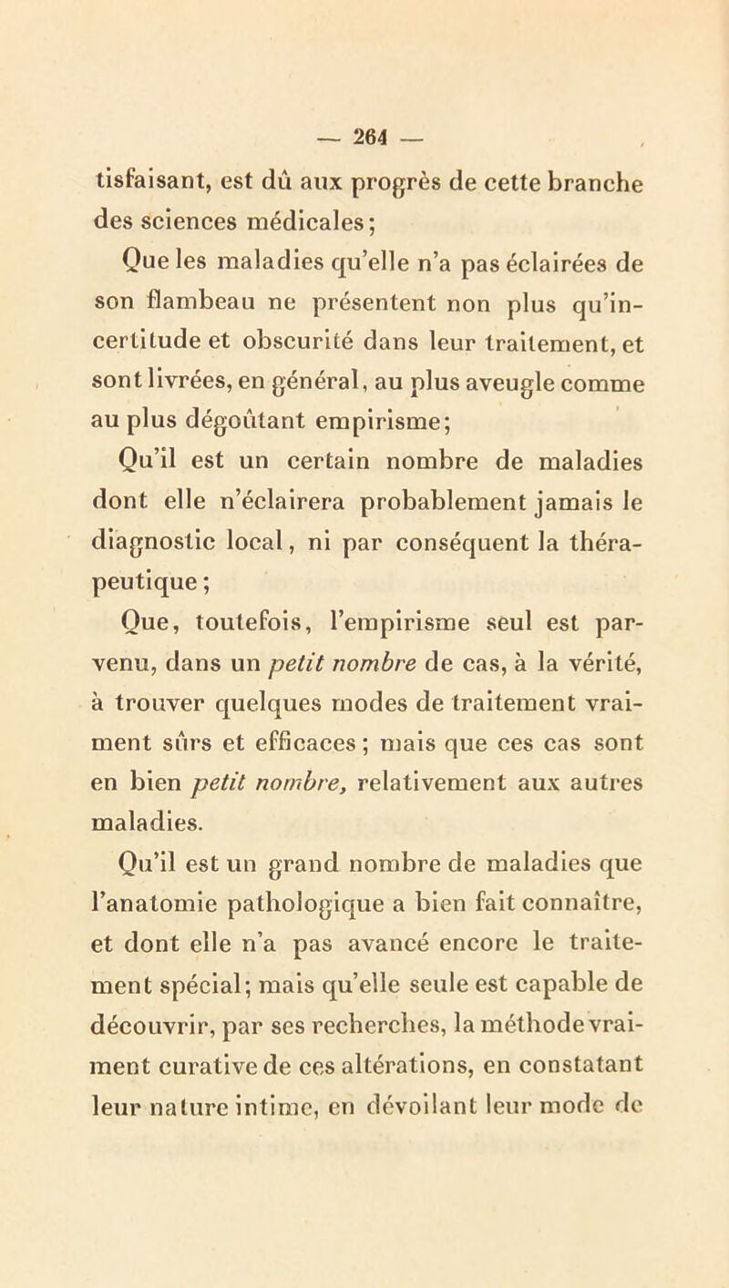 tisfaisant, est dû aux progrès de cette branche des sciences médicales; Que les maladies qu’elle n’a pas éclairées de son flambeau ne présentent non plus qu’in- certltude et obscurité dans leur traitement, et sont livrées, en général, au plus aveugle comme au plus dégoûtant empirisme; Qu’il est un certain nombre de maladies dont elle n’éclairera probablement jamais le diagnostic local, ni par conséquent la théra- peutique ; Que, toutefois, l’empirisme seul est par- venu, dans un petit nombre de cas, à la vérité, à trouver quelques modes de traitement vrai- ment sûrs et efficaces ; mais que ces cas sont en bien petit nombre, relativement aux autres maladies. Qu’il est un grand nombre de maladies que l’anatomie pathologique a bien fait connaître, et dont elle n’a pas avancé encore le traite- ment spécial; mais qu’elle seule est capable de découvrir, par ses recherches, la méthode vrai- ment curative de ces altérations, en constatant leur nature intime, en dévoilant leur mode de
