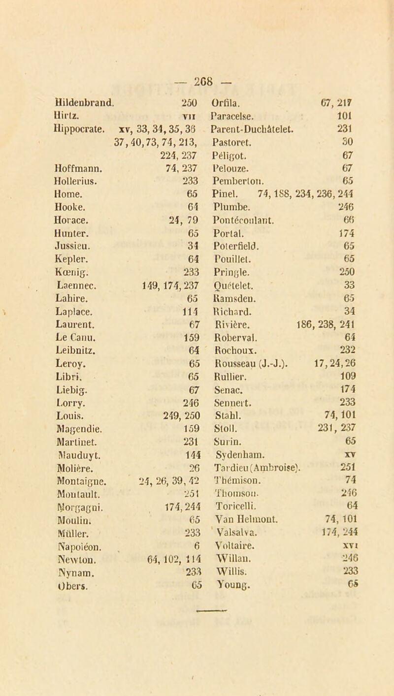 2G8 — Hildenbrand. 250 Orfila. 07, 217 llii'lz. VII Paracelse. 101 Hippocrate, xv , 33, 34,35,36 Parent-Duchàtelet. 231 37, 40,73, 74,213, Pastoret. 30 224, 237 Péligot. 67 Hoffmann. 74, 237 Pelouze. 67 Holleriiis. 233 Pemberlon. 65 Home. 65 Pinel. 74,1S8, 234, 236,244 Hooke. 64 Plumbe. 246 Horace. 24, 79 Pontéconlant. 66 Hunter. 65 Portai. 174 Jussieu. 34 Poterfield. 65 Kepler. 64 Pouillel. 65 Kœriig. 233 Pringle. 250 Laennec. 149,174,237 Quételet. 33 Lahire. 65 Kamsden. 65 Laplace. 114 Richard. 34 Laurent. 67 Rivière. 186,238, 241 Le Cariu. 159 Roberval. 64 Leibnitz. 64 Rochoux. 232 Leroy. 65 Rousseau (J.-J.). 17,24,26 Libri. 65 Rullier. 109 Liebig. 67 Senac. 174 l.orry. 246 Senneit. 233 Louis. 249, 250 Stahl. 74,101 Magendie. 159 Stoll. 231, 237 Martinet. 231 Surin. 65 ÎMauduyt. 144 Sydenham. XV Molière. 26 Tardieu (Ambroise). 251 Montaigne. 24, 26, 39, 42 ’J'hémison. 74 Moulault. 251 Thomson- 246 Morgagni. 174,244 Toricelli. 64 Moulin. 65 Van Hehnout. 74, 101 Millier. 233 Valsalva. 174, 244 Napoléon. 6 V'oltaire. XVI Newton. 64, 102, 114 Willau. 246 Nynam. 233 VVillis. 233 Obers. 65 Young. G»