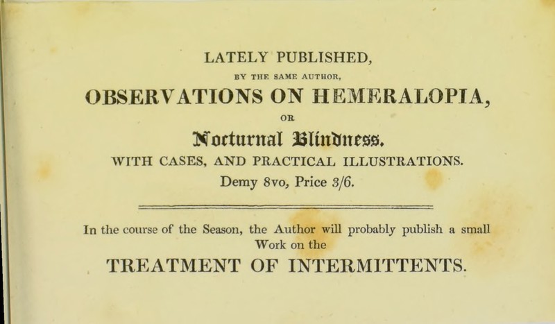 LATELY PUBLISHED, BY THE SAME AUTHOR, OBSERVATIONS ON HEMERALOPIA, OR Notturnal SSlmUness, WITH CASES, AND PRACTICAL ILLUSTRATIONS. Demy 8vo, Price 3/6. In the course of the Season, the Author will probably publish a small Work on the TREATMENT OF INTERMITTENTS.