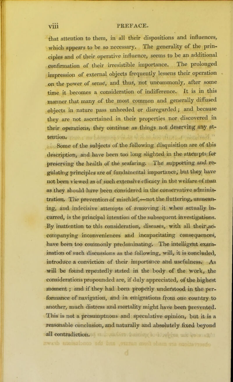 that attention to them, in all their dispositions and influences, whidi appears to be so necessary. The generality of the prin- ciples and of their operative influence, seems to be an additional confirmation of their irresistible importance. The prolonged impression of external objects frequently lessens their operation on the power of sense, and thus, not uncommonly, after some time it becomes a consideration of indifference. It is in this manner that many of the most common and generally diffused objects in nature pass unheeded or disregarded; and because they are not ascertained in their properties nor discovered in their operations, they continue as things not deserving any at- tention. Some of the subjects of the following disquisition are ot' this description, and have been too long slighted in the att^pts fot preserving the healtli of the seafaring. The supporting and re- gulating principles are of fundamental importance, but they have not been viewed as of such extensive efficacy in the welfare of man as they should have been considered in the conservative adminis- tration. The prevention of mischief,—not the fluttering, unraiean- ing, and indecisive attempts of removing it when actually in- curred, is the principal intention of the subsequent investigations. By inattention to this consideration, diseases, with all their .ac- companying inconveniences and incapacitating consequences, have been too commonly predominating. The intelligent exam- ination of such discussions as the following, will, it is concluded, introduce a conviction of their importance and usefulness. As will be found repeatedly stated in the body of the work, the considerations propounded are, if duly appreciated, of the highest moment; and if they had been properly understood in the per- formance of navigation, and in emigrations from one country to another, much distress and mortality might have been prevented. This is not a presumptuous and speculative opinion, but it is a reasonable conclusion, and naturally and absolutely fixed beyond all contradiction.