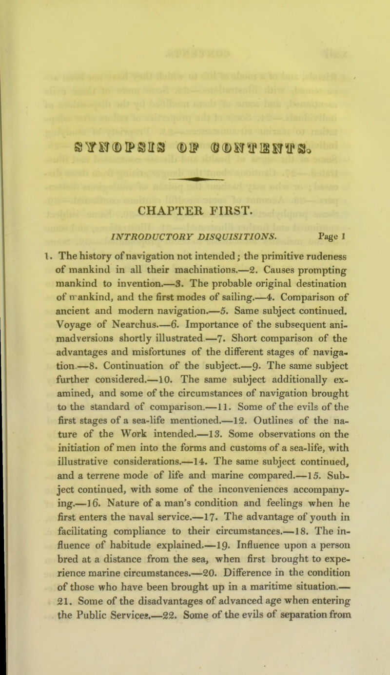 CHAPTER FIRST. INTRODUCTORY DISQUISITIONS. Page J t. The history of navigation not intended; the primitive rudeness of mankind in all their machinations.—2. Causes prompting mankind to invention.—3. The probable original destination of n ankind, and the first modes of sailing.—4. Comparison of ancient and modern navigation.—5. Same subject continued. Voyage of Nearchus—6. Importance of the subsequent ani- madversions shortly illustrated.—7. Short comparison of the advantages and misfortunes of the different stages of naviga- tion.—8. Continuation of the subject 9- The same subject further considered.—10. The same subject additionally ex- amined, and some of the circumstances of navigation brought to the standard of comparison.—11. Some of the evils of the first stages of a sea-life mentioned.—12. Outlines of the na- ture of the Work intended.—13. Some observations on the initiation of men into the forms and customs of a sea-life, with illustrative considerations.—14. The same subject continued, and a terrene mode of life and marine compared.—15. Sub- ject continued, with some of the inconveniences accompany- ing.—16. Nature of a man's condition and feelings when he first enters the naval service.—17. The advantage of youth in facilitating compliance to their circumstances.—18. The in- fluence of habitude explained.—ip. Influence upon a person bred at a distance from the sea, when first brought to expe- rience marine circumstances.—20. Difference in the condition of those who have been brought up in a maritime situation.— 21. Some of the disadvantages of advanced age when entering the Public Services.—22. Some of the evils of separation from