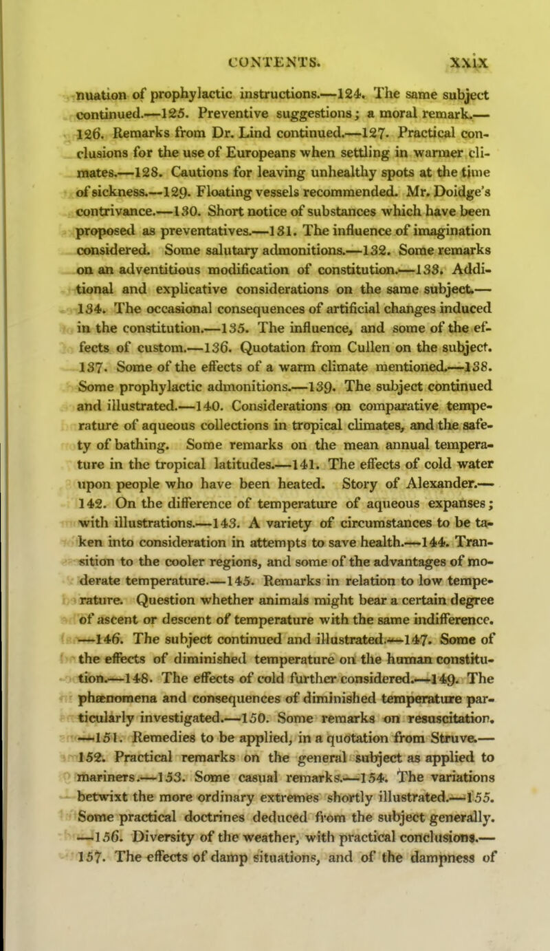 nuation of prophylactic instructions.—124. The same subject continued.—125. Preventive suggestions; a moral remark.— 126. Remarks from Dr. Lind continued.—127. Practical con- clusions for the use of Europeans when settling in warmer cli- mates.—128. Cautions for leaving unhealthy spots at the time * of sickness.—129. Floating vessels recommended. Mr. Doidge's contrivance.—130. Short notice of substances which have been .? proposed as preventatives.—181. The influence of imagination considered. Some salutary admonitions.—132. Some remarks oa an adventitious modification of constitution.—133. Addi* tional and explicative considerations on the same subject*— ^ 134. The occasional consequences of artificial changes induced in the constitution.—135. The influence, and some of the ef- fects of custom.—136. Quotation from Cullen on the subject, 137- Some of the effects of a warm climate mentioned.—138. Some prophylactic admonitions.—139. The subject continued . and illustrated.—140. Considerations on comparative tempe- rature of aqueous collections in tropical climates, and the safe- ty of bathing. Some remarks on the mean annual tempera- ture in the tropical latitudes.—141. The effects of cold water upon people who have been heated. Story of Alexander.— 142. On the diffierence of temperature of aqueous expanses; with illustrations.—143. A variety of circumstances to be ta- -» ken into consideration in attempts to save health.—144. Tran- sition to the cooler regions, and some of the advantages of mo- derate temperature—145. Remarks in relation to low tempe- i rature. Question whether animals might bear a certain degree «> of ascent or descent of temperature with the same indiffer«ice. f —146. The subject continued and illustrated>*-147. Some of V the effects of diminished temperature on the human constku- - lion.—148. The eflTects of cold further considered.—l49. The r phtEnomena and consequences of diminished temperature par- F ticularly investigated.—150. Some remarks on resuscitation, -'!^rm**^lSl. Remedies to be applied, in a quotation from Struve.— 3 152. Practical remarks on the general subject as applied to ' mariners.—153. Some casual remarks.—154. The variations  betwixt the more ordinary extremes shortly illustrated.—155. ' Some practical doctrines deduced from the subject generally. ' —156. Diversity of the weather, with practical conchmoni.— 157. The effects of damp situations, and of the dampness of