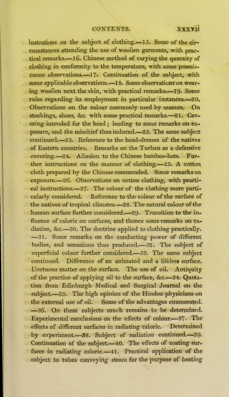 lustrations on the subject of clothing.-~l 5. Some of the cir- cumstances attending the use of woollen garments, with prac- tical remarks.—16. Chinese method of varying the quantity of clothing in conformity to the temperature, with some pr<Hnis- cuous observations.—l?* Continuation of the subject, with some applicable observations.—18. Some observations on wear- ing woollen next the skin, with practical remarks.—19. Some rules regarding its employment in particular instances.~20. Observations on the colour commonly used by seamen. On stockings, shoes, &c. with some practical remarks.—21. Cov- ering intended for the head; leading to some remarks on ex- posure, and the mischief thus induced.—22. The same subject continued.—23. Reference to the head-dresses of the natives of Eastern countries. Remarks on the Turban as a defensive covering.—24. Allusion to the Chinese bamboo-hats. Fur- ther instructions on the manner of clothing.—25. A cotton cloth prepared by the Chinese commended. Some remarks on exposure.—26. Observations on cotton clothing, with practi- cal instructions.—27- The colour of the clothing more parti- cularly considered. Reference to the colour of the surface of the natives of tropical climates.—28. The natural colour of the human surface further considered.—29- Transition to the in- fluence of caloric on surfaces, and thence some remarks on ra- diation, &c.—30. The doctrine applied to clothing practically. —31. Some remarks on the conducting power of different bodies, and sensations thus produced.—32. The subject of superficial colour further considered.—33. The same subject continued. Difference of an animated and a lifeless surface. Unctuous matter on the surface. The use of oil. Antiquity of the practice of applying oil to the surface, &c.—34. Quota- tion from Edinburgh Medical and Surgical Journal on the subject.—35. The high opinion of the Hindoo physicians on the external use of oil. Some of the advantages enumerated. —-36. On these subjects much remains to be determined. Experimental conclusions on the effects of colour.—37. The effects of different surfaces in radiating caloric. Determined by experiment.—58. Subject of radiation continued.—39- Continuation of the subject.—40. The effects of coating sur- faces in radiating caloric.—41. Practical application of the subject to tubes conveying steam for the purpose of heating