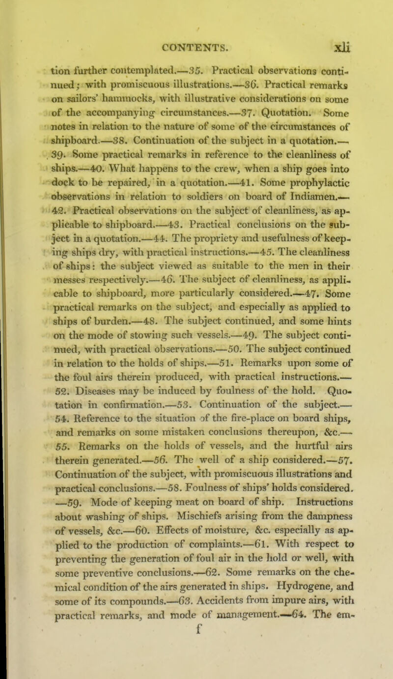 tion further contemplated.—35. Practical observations conti- nued ; with promiscuous illustrations.—S(). Practical remarks on sailors' hammocks, with illustrative considerations on some of the accompanying^ circumstances.—37- Quotation. Some notes in relation to the nature of some of the circumstances of shipboard.—38. Continuation of the subject in a quotation.— . 39- Some practical remarks in reference to the cleanliness of ships.—40. What happens to the crew, when a ship goes into dock to be repaired, in a quotation.—4-1. Some prophylactic observations in relation to soldiers on board of Indiamen.— >42. Practical obsei'vations on the subject of cleanliness, as ap- plicable to shipboard.—43. Practical conclusions on the sub- ject in a quotation.—44. The propriety and usefulness of keep- ing ships dry, with practical instructions.—45. The cleanliness of ships: the subject viewed as suitable to the men in their messes respectively.—46. The subject of cleanliness, as appli- cable to shipboard, more particularly considered 47. Some practical remarks on the subject, and especially as applied to ships of burden.—48. The subject continued, and some hints on the mode of stowing such vessels.—49. The subject conti- nued, with practical observations.—50. The subject continued in relation to the holds of ships.—51. Remai'ks upon some of the foul airs therein produced, with practical instructions.— 52. Diseases may be induced by foulness of the hold. Quo- tation in confirmation.—53. Continuation of the subject.— 54. Reference to the situation of the fire-place on board ships, and remarks on some mistaken conclusions thereupon, &c.— 55. Remarks on the holds of vessels, and the hurtful airs therein generated.—56. The well of a ship considered.—57. Continuation of the subject, with promiscuous illustrations and practical conclusions.—58. Foulness of ships' holds considered. —59. Mode of keeping meat on board of ship. Instructions about washing of ships. Mischiefs arising from the dampness of vessels, &c.—60. Effects of moisture, &c. especially as ap- plied to the production of complaints.—6I. With respect to preventing the generation of foul air in the hold or well, with some preventive conclusions.—62. Some remarks on the che- mical condition of the airs generated in ships. Hydrogene, and some of its compounds.—63. Accidents from impure airs, with practical remarks, and mode of management.—64. The em- f