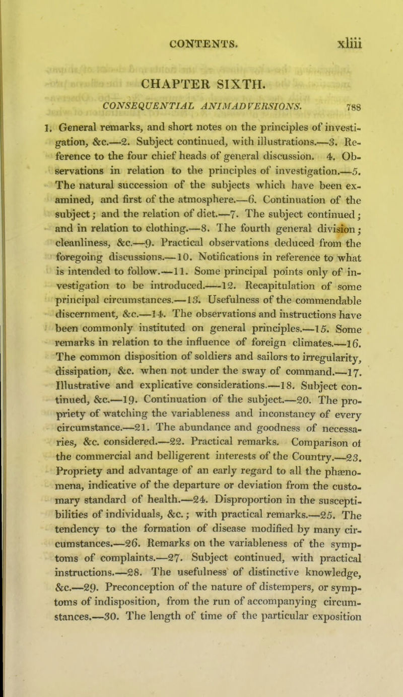 CHAPTER SIXTH. CONSEQUENTIAL ANIMADVERSIONS. 788 1, General remarks, and short notes on the principles of investi- gation, &c.—2. Subject continued, with ilhistrations.—3. Re- ference to the four chief heads of general discussion. 4. Ob- servations in relation to the principles of investigation.—5. The natural succession of the subjects whicli have been ex- amined, and first of the atmosphere.—6. Continuation of the subject; and the relation of diet.—7. The subject continued; and in relation to clothing.—8. The fourth general division; cleanliness, &c.—9- Practical observations deduced from the foregoing discussions.—10. Notifications in reference to what is intended to follow.—11. Some principal points only of in- vestigation to be introduced. 12. Recapitulation of some principal circumstances.—13. Usefulness of the commendable discernment, &c.—14. The observations and instructions have been commonly instituted on general principles.—15. Some remarks in relation to the influence of foreign climates.—16. The common disposition of soldiers and sailors to irregularity, dissipation, &c. when not under the sway of command.—17. Illustrative and explicative considerations.—18. Subject con- tinued, &c.—19. Continuation of the subject.—20. The pro- priety of watching the variableness and inconstancy of every circumstance.—21. The abundance and goodness of necessa- ries, &c. considered.—22. Practical remarks. Comparison ot the commercial and belligerent interests of the Country.—23. Propriety and advantage of an early regard to all the phgeno- mena, indicative of the departure or deviation from the custo- mary standard of health.—24. Disproportion in the suscepti- bilities of individuals, &c.; with practical remarks.—25. The tendency to the formation of disease modified by many cir- cumstances.—26. Remarks on the variableness of the symp- toms of complaints.—27- Subject continued, with practical instructions.—28. The usefulness of distinctive knowledge, &c.—29. Preconception of the nature of distempers, or symp- toms of indisposition, from the rim of accompanying circum- stances.—30. The length of time of the particular exposition