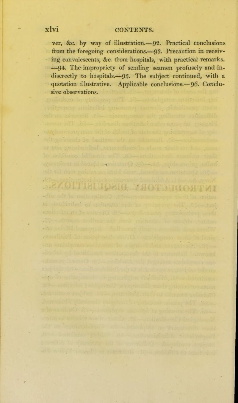 ver, &c. by way of illusti*ation.—9?. Practical conclusions from the foregoing considerations.—QS. Precaution in receiv- ing convalescents, &c. from hospitals, with practical remarks. —94- The impropriety of sending seamen profusely and in- discreetly to hospitals.—9.5- The subject continued, with a quotation illustrative. Applicable conclusions.—96. Conclu- sive observations.