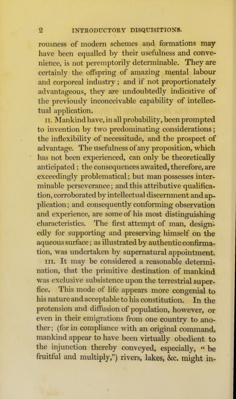 rousness of modern schemes and formations may have been equalled by their usefulness and conve- nience, is not peremptorily determinable. They are certainly the offspring of amazing mental labour and corporeal industry ; and if not proportionately advantageous, they are undoubtedly indicative of the previously inconceivable capability of intellec- tual application. II. Mankind have, in all probability, been prompted to invention by two predominating considerations; the inflexibility of necessitude, and the prospect of advantage. The usefulness of any proposition, which lias not been experienced, can only be theoretically anticipated ; the consequences awaited, therefore, are exceedingly problematical; but man possesses inter- minable perseverance; and this attributive qualifica- tion, corroborated by intellectual discernment and ap- plication ; and consequently conforming observation and experience, are some of his most distinguishing characteristics. The first attempt of man, design- edly for supporting and preserving himself on the aqueous surface; as illustrated by authentic confirma- tion, was undertaken by supernatural appointment. III. It may be considered a reasonable determi- nation, that the primitive destination of mankind was exclusive subsistence upon the terrestrial super- fice. This mode of life appears more congenial to his nature and acceptable to his constitution. In the protension and diffusion of population, however, or even in their emigrations from one country to ano- ther; (for in compliance with an original command, mankind appear to have been virtually obedient to the injunction thereby conveyed, especially, « be fruitful and multiply,) rivers, lakes, &c. might in-