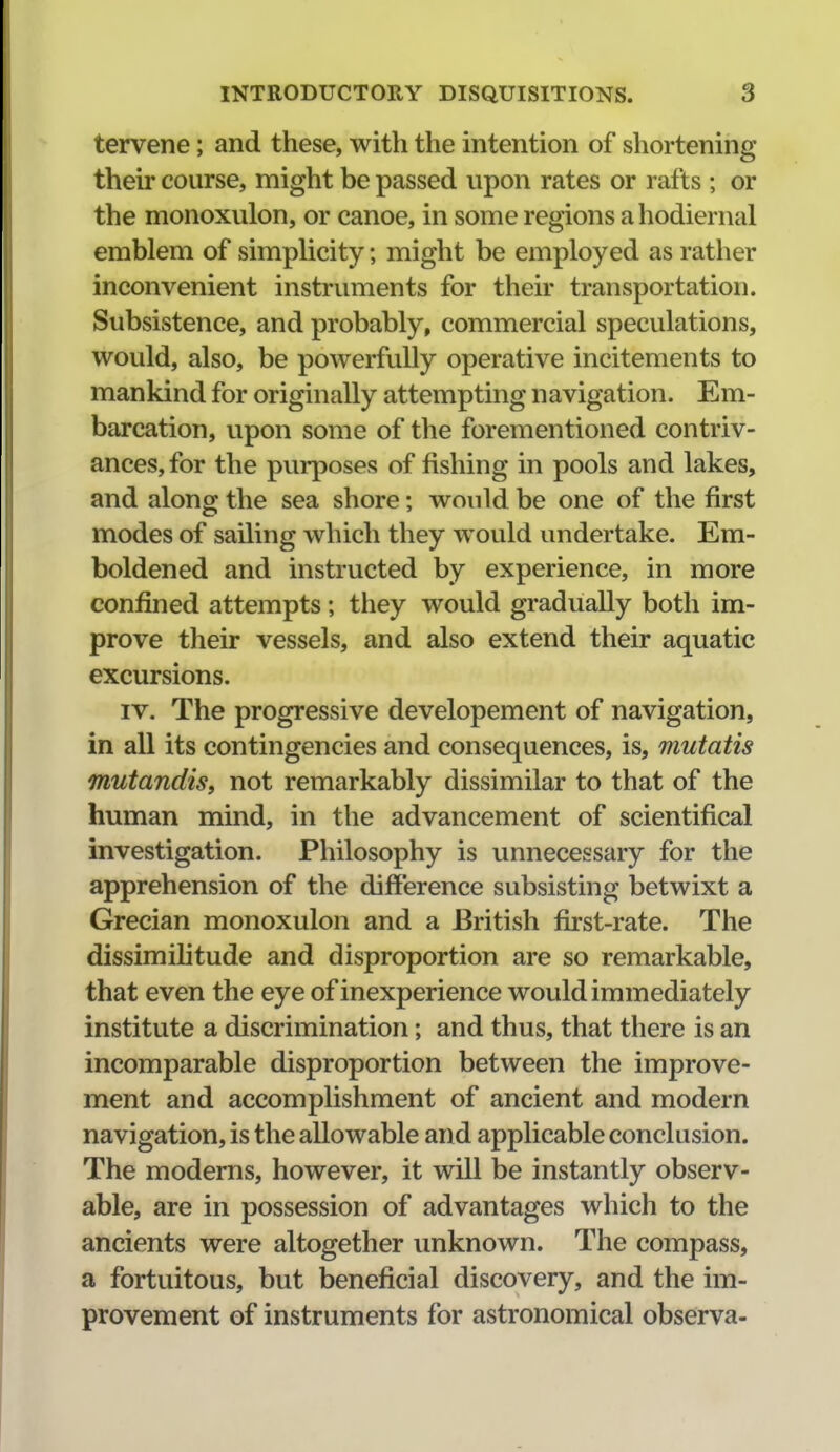 tervene; and these, with the intention of shortening their course, might be passed upon rates or rafts; or the monoxulon, or canoe, in some regions a hodiernal emblem of simphcity; might be employed as rather inconvenient instruments for their transportation. Subsistence, and probably, commercial speculations, would, also, be powerfully operative incitements to mankind for originally attempting navigation. Em- barcation, upon some of the forementioned contriv- ances, for the purposes of fishing in pools and lakes, and along the sea shore; would be one of the first modes of sailing which they would undertake. Em- boldened and instructed by experience, in more confined attempts; they would gradually both im- prove their vessels, and also extend their aquatic excursions. IV. The progressive developement of navigation, in all its contingencies and consequences, is, mutatis mutandis, not remarkably dissimilar to that of the human mind, in the advancement of scientifical investigation. Philosophy is unnecessary for the apprehension of the difference subsisting betwixt a Grecian monoxulon and a British first-rate. The dissimihtude and disproportion are so remarkable, that even the eye of inexperience would immediately institute a discrimination; and thus, that there is an incomparable disproportion between the improve- ment and accomplishment of ancient and modern navigation, is the allowable and applicable conclusion. The modems, however, it will be instantly observ- able, are in possession of advantages which to the ancients were altogether unknown. The compass, a fortuitous, but beneficial discovery, and the im- provement of instruments for astronomical observa-