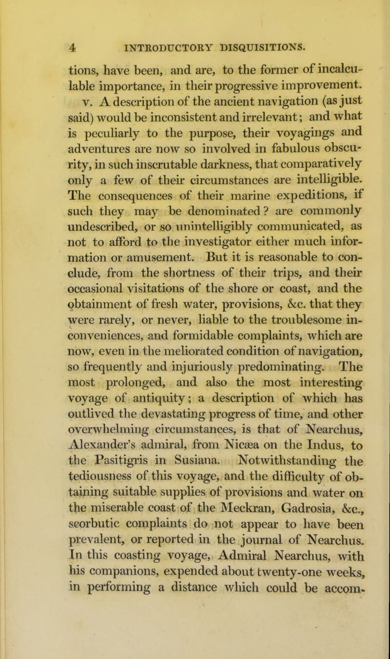 tions, have been, and are, to the former of incalcu- lable importance, in their progressive improvement. V. A description of the ancient navigation (as just said) would be inconsistent and irrelevant; and what is peculiarly to the purpose, their voyagings and adventures are now so involved in fabulous obscu- rity, in such inscrutable darkness, that comparatively only a few of their circumstances are intelligible. The consequences of their marine expeditions, if such they may be denominated ? are commonly undescribed, or so unintelligibly communicated, as not to afford to the investigator either much infor- mation or amusement. But it is reasonable to con- clude, from the shortness of their trips, and their occasional visitations of the shore or coast, and the pbtainment of fresh water, provisions, &c. that they were rarely, or never, liable to the troublesome in- conveniences, and formidable complaints, which are now, even in the meliorated condition of navigation, so frequently and injuriously predominating. The most prolonged, and also the most interesting voyage of antiquity; a description of which has outlived the devastating progress of time, and other overwhelming circumstances, is that of Nearchus, Alexander's admiral, from Nicsea on the Indus, to the Pasitigris in Susiana. Notwithstanding the tediousness of this voyage, and the difficulty of ob- taining suitable supplies of provisions and water on the miserable coast of the Meckran, Gadrosia, &c., scorbutic complaints do not appear to have been prevalent, or reported in the journal of Nearchus. In this coasting voyage. Admiral Nearchus, with his companions, expended about twenty-one weeks, in performing a distance which could be accom-