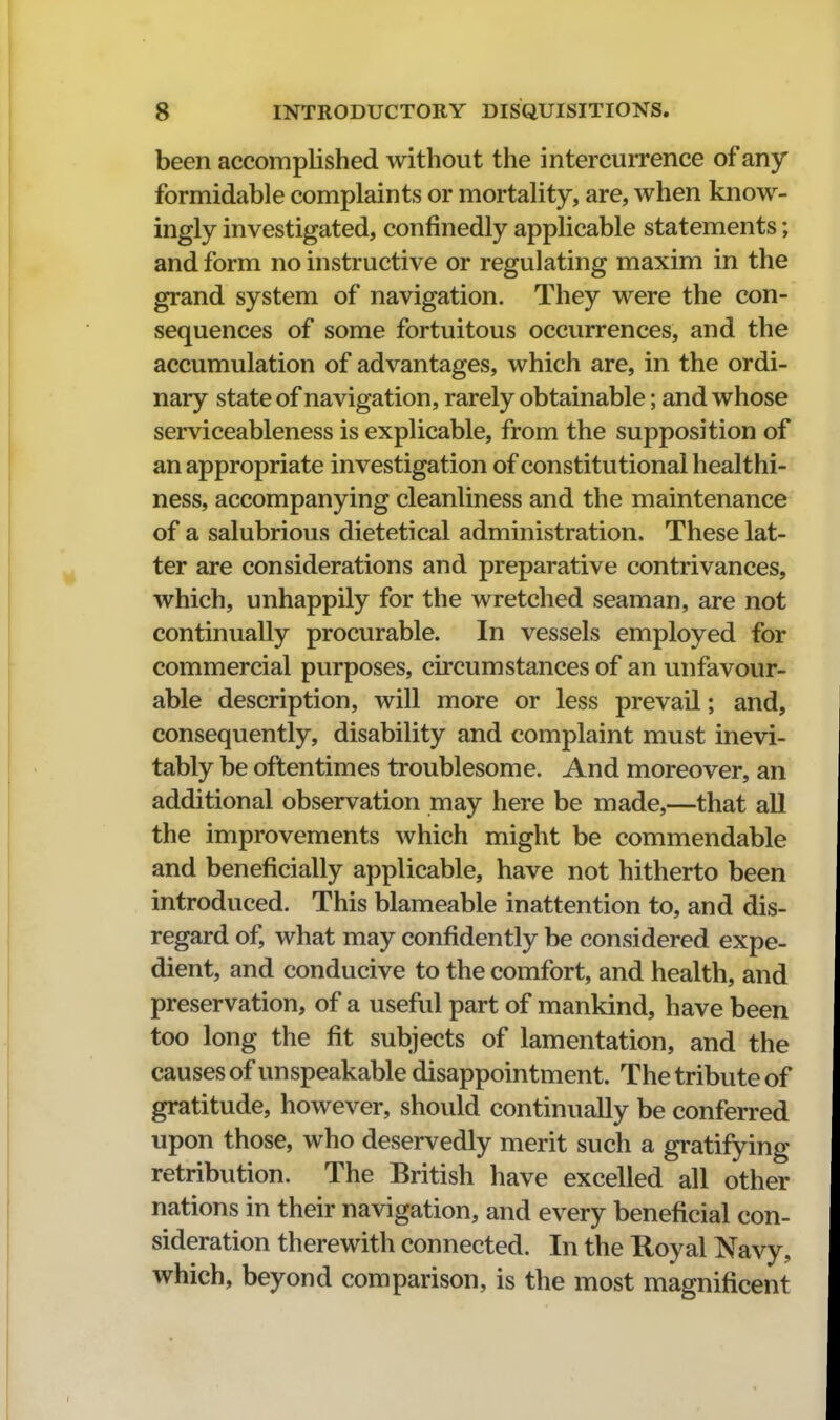 been accomplished without the intercurrence of any formidable complaints or mortality, are, when know- ingly investigated, confinedly applicable statements; and form no instructive or regulating maxim in the grand system of navigation. They were the con- sequences of some fortuitous occurrences, and the accumulation of advantages, which are, in the ordi- nary state of navigation, rarely obtainable; and whose serviceableness is explicable, from the supposition of an appropriate investigation of constitutional healthi- ness, accompanying cleanliness and the maintenance of a salubrious dietetical administration. These lat- ter are considerations and preparative contrivances, which, unhappily for the wretched seaman, are not continually procurable. In vessels employed for commercial purposes, circumstances of an unfavour- able description, will more or less prevail; and, consequently, disability and complaint must inevi- tably be oftentimes troublesome. And moreover, an additional observation may here be made,—that all the improvements which might be commendable and beneficially applicable, have not hitherto been introduced. This blameable inattention to, and dis- regard of, what may confidently be considered expe- dient, and conducive to the comfort, and health, and preservation, of a useful part of mankind, have been too long the fit subjects of lamentation, and the causes of unspeakable disappointment. The tribute of gratitude, however, should continually be conferred upon those, who deservedly merit such a gratifying retribution. The British have excelled all other nations in their navigation, and every beneficial con- sideration therewith connected. In the Royal Navy, which, beyond comparison, is the most magnificent