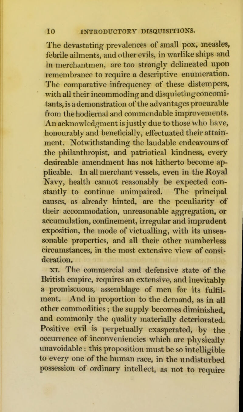 The devastating prevalences of small pox, measles, febrile ailments, and other evils, in warlike ships and in merchantmen, are too strongly delineated upon remembrance to require a descriptive enumeration. The comparative infrequency of these distempers, with all their incommoding and disquietingconcomi- tants, is a demonstration of the advantages procurable from the hodiernal and commendable improvements. An acknowledgment is justly due to those who have, honourably and beneficially, effectuated their attain- ment. Notwithstanding the laudable endeavours of the philanthropist, and patriotical kindness, every desireable amendment has not hitherto become ap- plicable. In all merchant vessels, even in the Royal Navy, health cannot reasonably be expected con- stantly to continue unimpaired. The principal causes, as already hinted, are the peculiarity of their accommodation, unreasonable aggregation, or accumulation, confinement, irregular and imprudent exposition, the mode of victualling, with its unsea- sonable properties, and all their other numberless circumstances, in the most extensive view of consi- deration. XI. The commercial and defensive state of the British empire, requires an extensive, and inevitably a promiscuous, assemblage of men for its fulfil- ment. And in proportion to the demand, as in all other commodities; the supply becomes diminished, and commonly the quality materially deteriorated. Positive evil is perpetually exasperated, by the occurrence of inconveniencies which are physically unavoidable: this proposition must be so intelligible to every one of the human race, in the undisturbed possession of ordinary intellect, as not to require