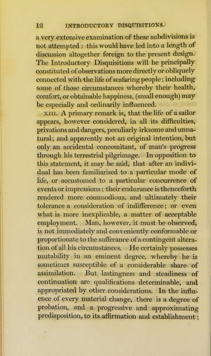 a very extensive examination of these subdivisions is not attempted : this would have led into a length of discussion altogether foreign to the present design. The Introductory Disquisitions will be principally constituted of observations more directly or obliquely connected with the life of seafaring people; including some of those circumstances whereby their health, comfort, or obtainable happiness, (small enough) may be especially and ordinarily influenced. XIII. A primary remark is, that the life of a sailor appears, however considered, in all its difficulties, privations and dangers, peculiarly irksome and unna- tural; and apparently not an original intention, but only an accidental concomitant, of man's progress through his terrestrial pilgrimage. In opposition to this statement, it may be said, that after an indivi- dual has been familiarised to a particular mode of life, or accustomed to a particular concurrence of events or impressions; their endurance is thenceforth rendered more commodious, and ultimately their tolerance a consideration of indifference; or even what is more inexplicable, a matter of acceptable employment. Man, however, it must be observed, is not immediately and conveniently conformable or proportionate to the sufferance of a contingent altera- tion of all his circumstances. He certainly possesses mutability in an eminent degree, whereby he is sometimes susceptible of a considerable share of assimilation. But lastingness and steadiness of continuation are qualifications determinable, and appropriated by other considerations. In the influ- ence of every material change, there is a degree of probation, and a progTessive and approximating predisposition, to its affirmation and establishment;