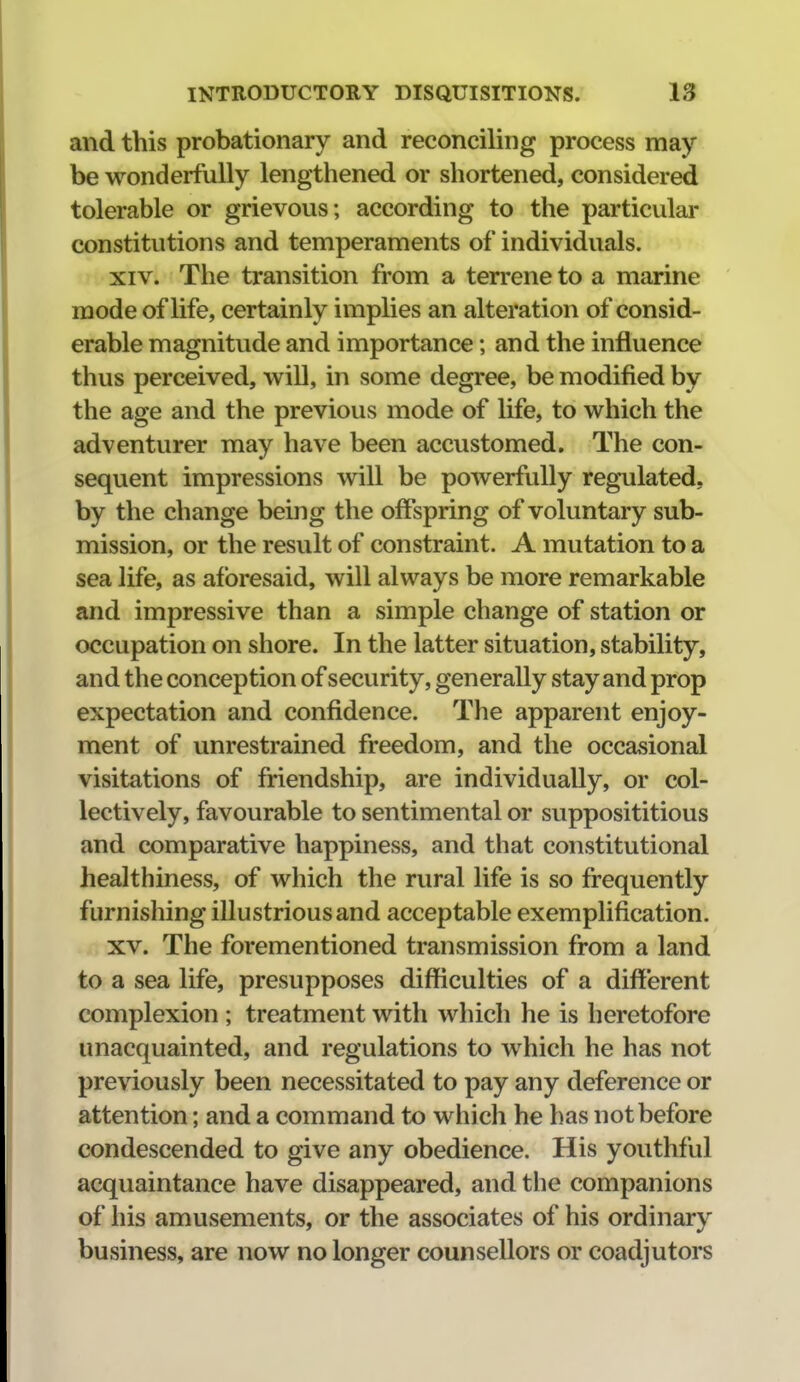 and this probationary and reconciling process may be wonderfully lengthened or shortened, considered tolerable or grievous; according to the particular constitutions and temperaments of individuals. XIV. The transition from a terrene to a marine mode of life, certainly implies an alteration of consid- erable magnitude and importance; and the influence thus perceived, will, in some degree, be modified by the age and the previous mode of life, to which the adventurer may have been accustomed. The con- sequent impressions will be powerfully regulated, by the change being the offspring of voluntary sub- mission, or the result of constraint. A mutation to a sea life, as aforesaid, will always be more remarkable and impressive than a simple change of station or occupation on shore. In the latter situation, stability, and the conception of security, generally stay and prop expectation and confidence. The apparent enjoy- ment of unrestrained freedom, and the occasional visitations of friendship, are individually, or col- lectively, favourable to sentimental or supposititious and comparative happiness, and that constitutional healthiness, of which the rural life is so frequently furnishing illustrious and acceptable exemplification. XV. The forementioned transmission from a land to a sea life, presupposes difficulties of a different complexion ; treatment with which he is heretofore unacquainted, and regulations to which he has not previously been necessitated to pay any deference or attention; and a command to which he has not before condescended to give any obedience. His youthful acquaintance have disappeared, and the companions of his amusements, or the associates of his ordinary business, are now no longer counsellors or coadjutors