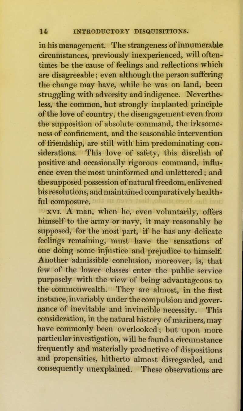 in his management. The strangeness of iimumerable circumstances, previously inexperienced, will often- times be the cause of feelings and reflections which are disagreeable; even although the person suffering the change may have, while he was on land, been struggling with adversity and indigence. Neverthe- less, the common, but strongly implanted principle of the love of country, the disengagement even from the supposition of absolute command, the irksome- ness of confinement, and the seasonable intervention of friendship, are still with him predominating con- siderations. This love of safety, this disrelish of positive and occasionally rigorous command, influ- ence even the most uninformed and unlettered; and the supposed possession of natural freedom, enlivened his resolutions, and maintained comparatively health- ful composure. XVI. A man, when he, even voluntarily, offers himself to the army or navy, it may reasonably be supposed, for the most part, if he has any delicate feelings remaining, must have the sensations of one doing some injustice and prejudice to himself. Another admissible conclusion, moreover, is, that few of the lower classes enter the public service purposely with the view of being advantageous to the commonwealth. They are almost, in the first instance, invariably under the compulsion and gover- nance of inevitable and invincible necessity. This consideration, in the natural history of mariners, may have commonly been overlooked; but upon more particular investigation, will be found a circumstance frequently and materially productive of dispositions and propensities, hitherto almost disregarded, and consequently unexplained. These observations are