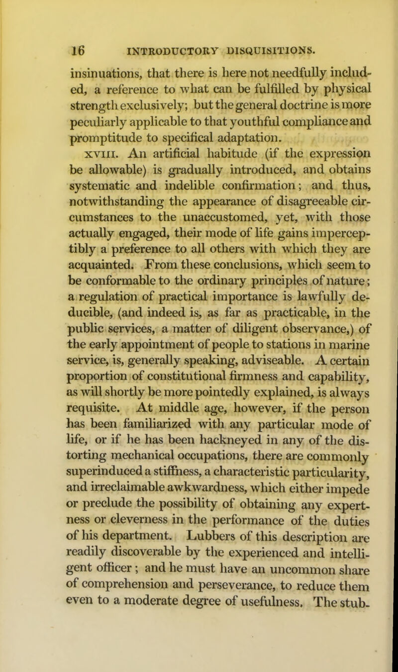 insinuations, that there is here not needfully includ- ed, a reference to what can be fulfilled by physical strength exclusively; but the general doctrine is more pecuHarly applicable to that youthful compliance and promptitude to specifical adaptation. xviii. An artificial habitude (if the expression be allowable) is gradually introduced, and obtains systematic and indelible confkmation; and thus, notwithstanding the appearance of disagreeable cir- cumstances to the unaccustomed, yet, with those actually engaged, their mode of life gains impercep- tibly a preference to all others with which they are acquainted. From these conclusions, which seem to be conformable to the ordinary principles of nature ; a regulation of practical importance is lawfully de- ducible, (and indeed is, as far as practicable, in the public services, a matter of diligent observance,) of the early appointment of people to stations in marine service, is, generally speaking, adviseable. A certain proportion of constitutional firmness and capability, as will shortly be more pointedly explained, is always requisite. At middle age, however, if the person has been familiarized with any particular mode of life, or if he has been hackneyed in any of the dis- torting mechanical occupations, there are commonly superinduced a stiffness, a characteristic particularity, and irreclaimable awkwardness, which either impede or preclude the possibihty of obtaining any expert- ness or cleverness in the performance of the duties of his department. Lubbers of this description are readily discoverable by the experienced and intelli- gent officer; and he must have an uncommon share of comprehension and perseverance, to reduce them even to a moderate degree of usefulness. The stub-