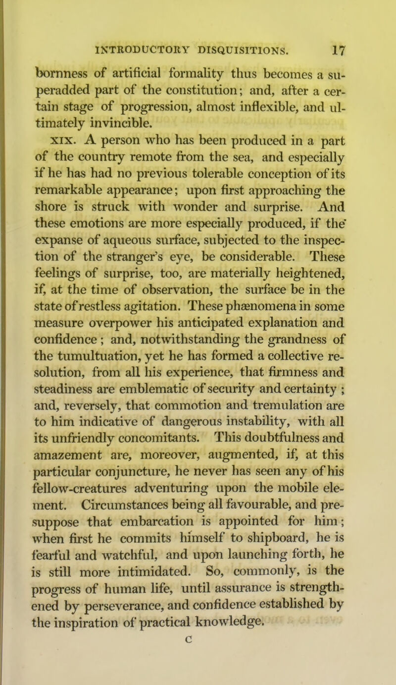 bornness of artificial formality thus becomes a su- peradded part of the constitution; and, after a cer- tain stage of progression, almost inflexible, and ul- timately invincible. XIX. A person who has been produced in a part of the country remote from the sea, and especially if he has had no previous tolerable conception of its remarkable appearance; upon first approaching the shore is struck with wonder and surprise. And these emotions are more especially produced, if the' expanse of aqueous surface, subjected to the inspec- tion of the stranger's eye, be considerable. These feelings of surprise, too, are materially heightened, ifj at the time of observation, the surface be in the state of restless agitation. These phagnomena in some measure overpower his anticipated explanation and confidence ; and, notwithstanding the grandness of the tumultuation, yet he has formed a collective re- solution, from all his experience, that firmness and steadiness are emblematic of security and certainty ; and, reversely, that commotion and tremulation are to him indicative of dangerous instability, with all its unfriendly concomitants. This doubtfulness and amazement are, moreover, augmented, if, at this particular conjuncture, he never has seen any of his fellow-creatures adventuring upon the mobile ele- ment. Circumstances being all favourable, and pre- suppose that embarcation is appointed for him; when first he commits himself to shipboard, he is fearful and watchful, and upon launching forth, he is still more intimidated. So, commonly, is the progress of human life, until assurance is strength- ened by perseverance, and confidence established by the inspiration of practical knowledge. c