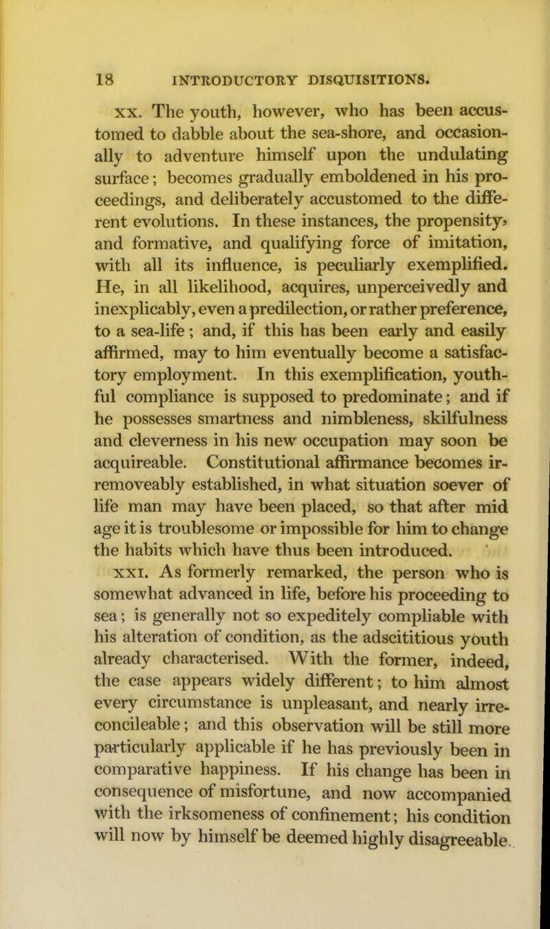 XX. The youth, however, who has been accus- tomed to dabble about the sea-shore, and occasion- ally to adventure himself upon the undulating surface; becomes gradually emboldened in his pro- ceedings, and deliberately accustomed to the diffe- rent evolutions. In these instances, the propensity* and formative, and qualifying force of imitation, with all its influence, is peculiarly exemplified. He, in all likelihood, acquires, unperceivedly and inexplicably, even a predilection, or rather preference, to a sea-life; and, if this has been early and easily affirmed, may to him eventually become a satisfac- tory employment. In this exemplification, youth- ful compliance is supposed to predominate; and if he possesses smartness and nimbleness, skilfulness and cleverness in his new occupation may soon be acquireable. Constitutional affirmance becomes ir- removeably established, in what situation soever of life man may have been placed, so that after mid age it is troublesome or impossible for him to change the habits which have thus been introduced. XXI. As formerly remarked, the person who is somewhat advanced in life, before his proceeding to sea; is generally not so expeditely compilable with his alteration of condition, as the adscititious youth already characterised. With the former, indeed, the case appears widely different; to him almost every circumstance is unpleasant, and nearly irre- concileable; and this observation will be still more particularly applicable if he has previously been in comparative happiness. If his change has been in consequence of misfortune, and now accompanied with the irksomeness of confinement; his condition will now by himself be deemed highly disagreeable.