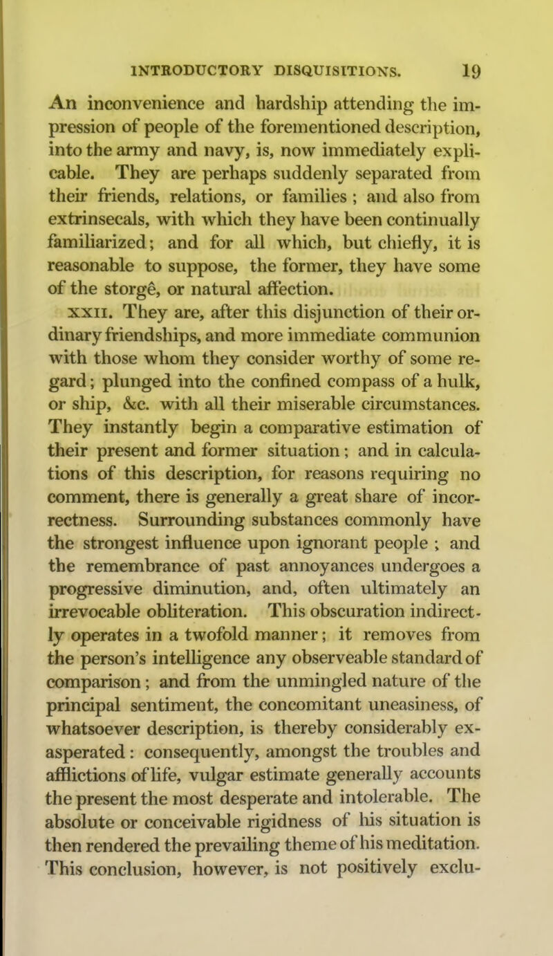 An inconvenience and hardship attending the im- pression of people of the forementioned description, into the army and navy, is, now immediately expli- cable. They are perhaps suddenly separated from their friends, relations, or families ; and also from extrinsecals, with which they have been continually familiarized ; and for all which, but chiefly, it is reasonable to suppose, the former, they have some of the storge, or natural affection. XXII. They are, after this disjunction of their or- dinary friendships, and more immediate communion with those whom they consider worthy of some re- gard; plunged into the confined compass of a hulk, or ship, &c. with all their miserable circumstances. They instantly begin a comparative estimation of their present and former situation; and in calcula- tions of this description, for reasons requiring no comment, there is generally a great share of incor- rectness. Surrounding substances commonly have the strongest influence upon ignorant people ; and the remembrance of past annoyances undergoes a progressive diminution, and, often ultimately an irrevocable obUteration. This obscuration indirect- ly operates in a twofold manner; it removes from the person's intelligence any observeable standard of comparison ; and from the unmingled nature of the principal sentiment, the concomitant uneasiness, of whatsoever description, is thereby considerably ex- asperated : consequently, amongst the troubles and afflictions of life, vulgar estimate generally accounts the present the most desperate and intolerable. The absolute or conceivable rigidness of liis situation is then rendered the prevaihng theme of his meditation. This conclusion, however, is not positively exclu-