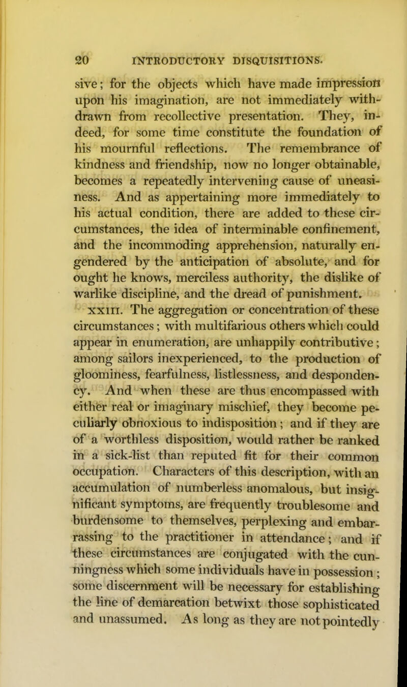 sive; for the objects which have made impression upon his imagination, are not immediately with- drawn from recollective presentation. They, in- deed, for some time constitute the foundation of his mournful reflections. The remembrance of kindness and friendship, now no longer obtainable, becomes a repeatedly intervening cause of uneasi- ness. And as appertaining more immediately to his actual condition, there are added to these cir- cumstances, the idea of interminable confinement, and the incommoding apprehension, naturally en- gendered by the anticipation of absolute, and for ought he knows, merciless authority, the dislike of warlike discipline, and the dread of punishment, ^ xxiiT. The aggregation or concentration of these circumstances; with multifarious others which could appear in enumeration, are unhappily contributive; among sailors inexperienced, to the production of gloominess, fearfulness, listlessness, and desponden- cy. And when these are thus encompassed with eithier real or imaginary mischief, they become pe- culiarly obnoxious to indisposition; and if they are of a worthless disposition, would rather be ranked in a sick-list than reputed fit for their common occupation. Characters of this description, with an accumulation of numberless anomalous, but insig- nificant symptoms, are frequently troublesome and burdensome to themselves, perplexing and embar- rassing to the practitioner in attendance; and if these circumstances are conjugated with the cun- ningness which some individuals have in possession; some discernment will be necessary for establishing the line of demarcation betwixt those sophisticated and unassumed. As long as they are not pointedly