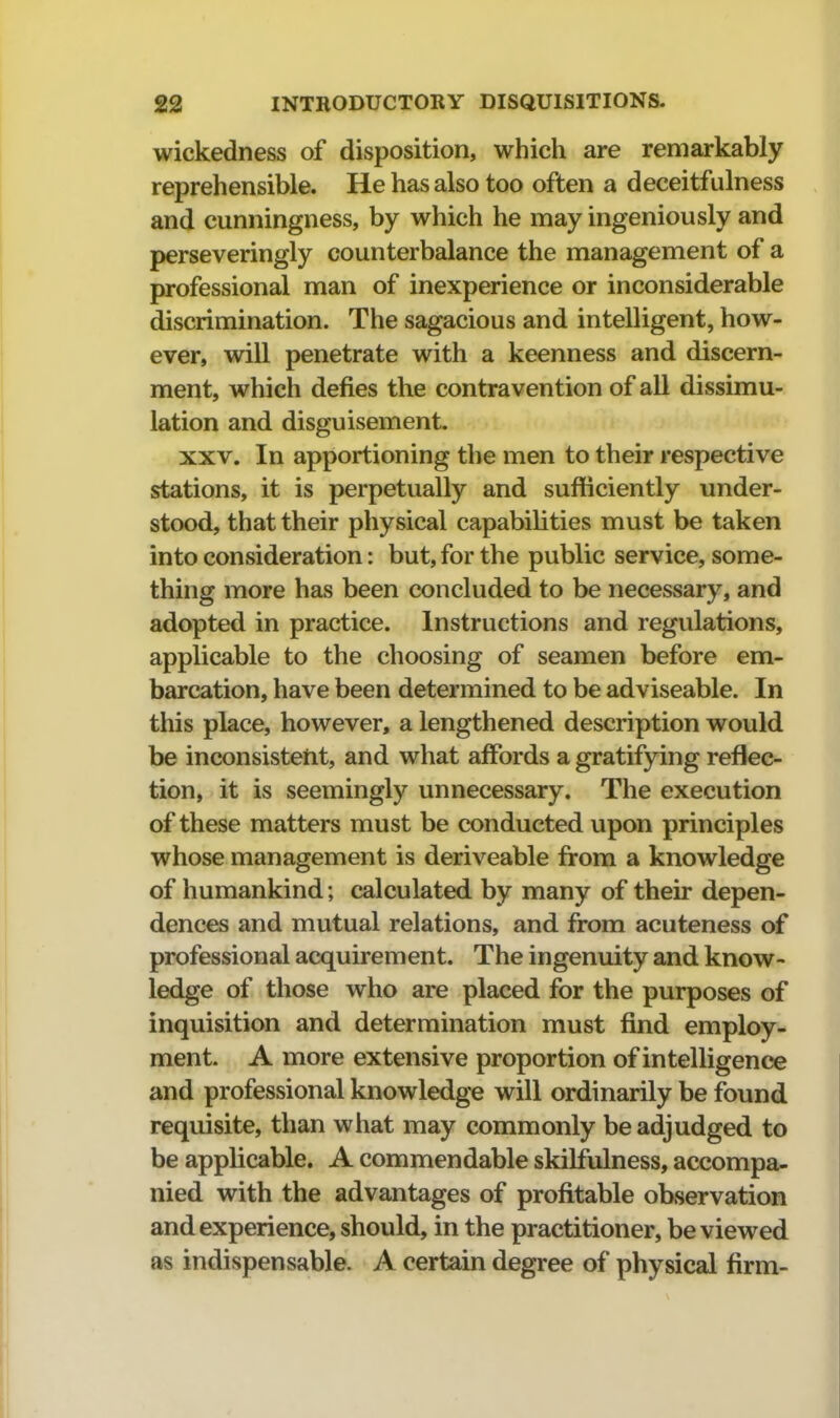 wickedness of disposition, which are remarkably reprehensible. He has also too often a deceitfulness and cunningness, by which he may ingeniously and perseveringly counterbalance the management of a professional man of inexperience or inconsiderable discrimination. The sagacious and intelligent, how- ever, will penetrate with a keenness and discern- ment, which defies the contravention of all dissimu- lation and disguisement. XXV. In apportioning the men to their respective stations, it is perpetually and sufficiently under- stood, that their physical capabilities must be taken into consideration: but, for the public service, some- thing more has been concluded to be necessary, and adopted in practice. Instructions and regulations, applicable to the choosing of seamen before em- barcation, have been determined to be adviseable. In this place, however, a lengthened description would be inconsistent, and what affords a gratifying reflec- tion, it is seemingly unnecessary. The execution of these matters must be conducted upon principles whose management is deriveable from a knowledge of humankind; calculated by many of their depen- dences and mutual relations, and from acuteness of professional acquirement. The ingenuity and know- ledge of those who are placed for the purposes of inquisition and determination must find employ- ment. A more extensive proportion of intelligence and professional knowledge will ordinarily be found requisite, than what may commonly be adjudged to be applicable. A commendable skilfulness, accompa- nied with the advantages of profitable observation and experience, should, in the practitioner, be viewed as indispensable. A certain degree of physical firm-