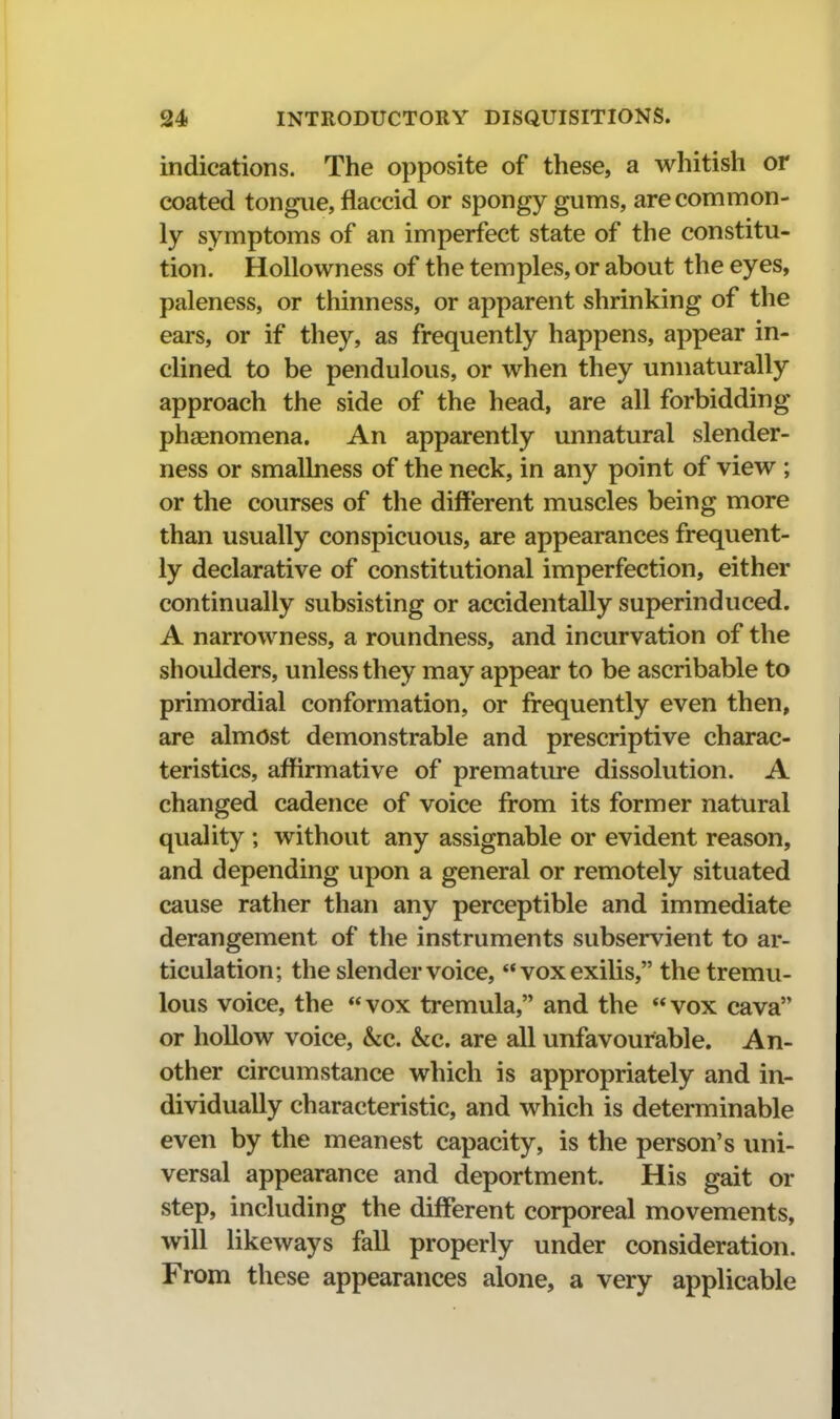 indications. The opposite of these, a whitish or coated tongue, flaccid or spongy gums, are common- ly symptoms of an imperfect state of the constitu- tion. Hollowness of the temples, or about the eyes, paleness, or thinness, or apparent shrinking of the ears, or if they, as frequently happens, appear in- clined to be pendulous, or when they unnaturally approach the side of the head, are all forbidding phasnomena. An apparently unnatural slender- ness or smallness of the neck, in any point of view ; or the courses of the different muscles being more than usually conspicuous, are appearances frequent- ly declarative of constitutional imperfection, either continually subsisting or accidentally superinduced. A narrowness, a roundness, and incurvation of the shoulders, unless they may appear to be ascribable to primordial conformation, or frequently even then, are almost demonstrable and prescriptive charac- teristics, affirmative of premature dissolution. A changed cadence of voice from its former natural quality ; without any assignable or evident reason, and depending upon a general or remotely situated cause rather than any perceptible and immediate derangement of the instruments subservient to ar- ticulation; the slender voice, voxexilis, the tremu- lous voice, the  vox tremula, and the  vox cava or hollow voice, &c. &c. are all unfavourable. An- other circumstance which is appropriately and in- dividually characteristic, and which is determinable even by the meanest capacity, is the person's uni- versal appearance and deportment. His gait or step, including the different corporeal movements, will likeways fall properly under consideration. From these appearances alone, a very applicable