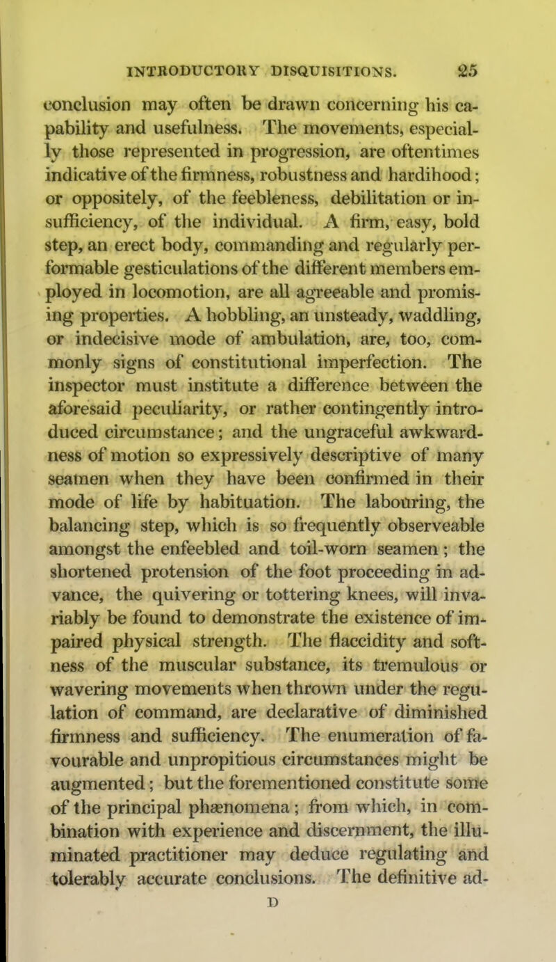 conclusion may often be drawn concerning his ca- pability and usefulness. The movements, especial- ly those represented in progression, are oftentimes indicative of the firmness, robustness and hardihood; or oppositely, of the feebleness, debilitation or in- sufficiency, of the individual. A firm, easy, bold step, an erect body, commanding and regularly per- formable gesticulations of the different members em- ployed in locomotion, are all agTeeable and promis- ing properties. A hobbling, an unsteady, waddling, or indecisive mode of ambulation, are, too, com- monly signs of constitutional imperfection. The inspector must institute a difference between the aforesaid peculiarity, or rather contingently intro- duced circumstance; and the ungraceful awkward- ness of motion so expressively descriptive of many seamen wlien they have been confimied in tlieir mode of life by habituation. The labouring, the balancing step, which is so frequently observeable amongst the enfeebled and toil-worn seamen; the shortened protension of the foot proceeding in ad- vance, the quivering or tottering knees, will inva- riably be found to demonstrate the existence of im- paired physical strength. The flaccidity and soft- ness of the muscular substance, its tremulous or wavering movements when thrown under the regu- lation of command, are declarative of diminished firmness and sufficiency. The enumeration of fa- vourable and unpropitious circumstances might be augmented; but the forementioned constitute some of the principal phenomena ; from which, in com- bination with experience and discernment, the illu- minated practitioner may deduce regulating and tolerably accurate conclusions. The definitive ad- D