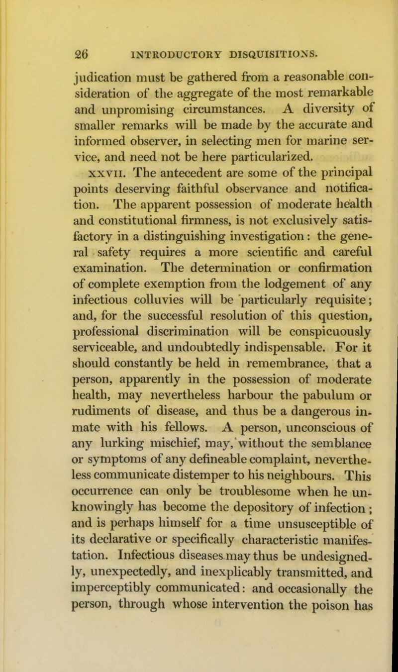 judication must be gathered from a reasonable con- sideration of the aggregate of the most remarkable and unpromising circumstances. A diversity of smaller remarks will be made by the accurate and informed observer, in selecting men for marine ser- vice, and need not be here particularized. XXVII. The antecedent are some of the principal points deserving faithful observance and notifica- tion. The apparent possession of moderate health and constitutional firmness, is not exclusively satis- factory in a distinguishing investigation: the gene- ral safety requires a more scientific and careful examination. The determination or confirmation of complete exemption from the lodgement of any infectious coUuvies will be particularly requisite; and, for the successful resolution of this question, professional discrimination will be conspicuously serviceable, and undoubtedly indispensable. For it should constantly be held in remembrance, that a person, apparently in the possession of moderate health, may nevertheless harbour the pabulum or rudiments of disease, and thus be a dangerous in- mate with his fellows. A person, unconscious of any lurking mischief, may, without the semblance or symptoms of any defineable complaint, neverthe- less communicate distemper to his neighbours. This occurrence can only be troublesome when he un- knowingly has become the depository of infection ; and is perhaps himself for a time unsusceptible of its declarative or specifically characteristic manifes- tation. Infectious diseases may thus be undesigned- ly, unexpectedly, and inexplicably transmitted, and imperceptibly communicated: and occasionally the person, through whose intervention the poison has