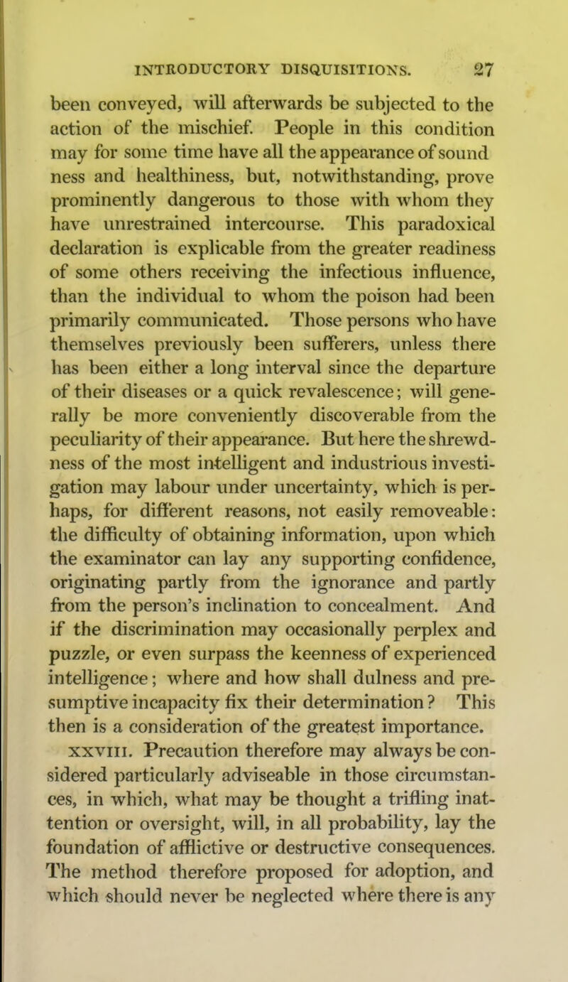 been conveyed, will afterwards be subjected to the action of the mischief People in this condition may for some time have all the appearance of sound ness and healthiness, but, notwithstanding, prove prominently dangerous to those with whom they have unrestrained intercourse. This paradoxical declaration is explicable from the greater readiness of some others receiving the infectious influence, than the individual to whom the poison had been primarily communicated. Those persons who have themselves previously been suflFerers, unless there has been either a long interval since the departure of their diseases or a quick revalescence; will gene- rally be more conveniently discoverable from the peculiarity of their appeai-ance. But here the shrewd- ness of the most intelligent and industrious investi- gation may labour under uncertainty, which is per- haps, for different reasons, not easily removeable: the difficulty of obtaining information, upon which the examinator can lay any supporting confidence, originating partly from the ignorance and partly from the person's inclination to concealment. And if the discrimination may occasionally perplex and puzzle, or even surpass the keenness of experienced intelligence; where and how shall dulness and pre- sumptive incapacity fix their determination ? This then is a consideration of the greatest importance. XXVIII. Precaution therefore may always be con- sidered particularly adviseable in those circumstan- ces, in which, what may be thought a trifling inat- tention or oversight, will, in all probability, lay the foundation of afflictive or destructive consequences. The method therefore proposed for adoption, and which should never be neglected where there is any