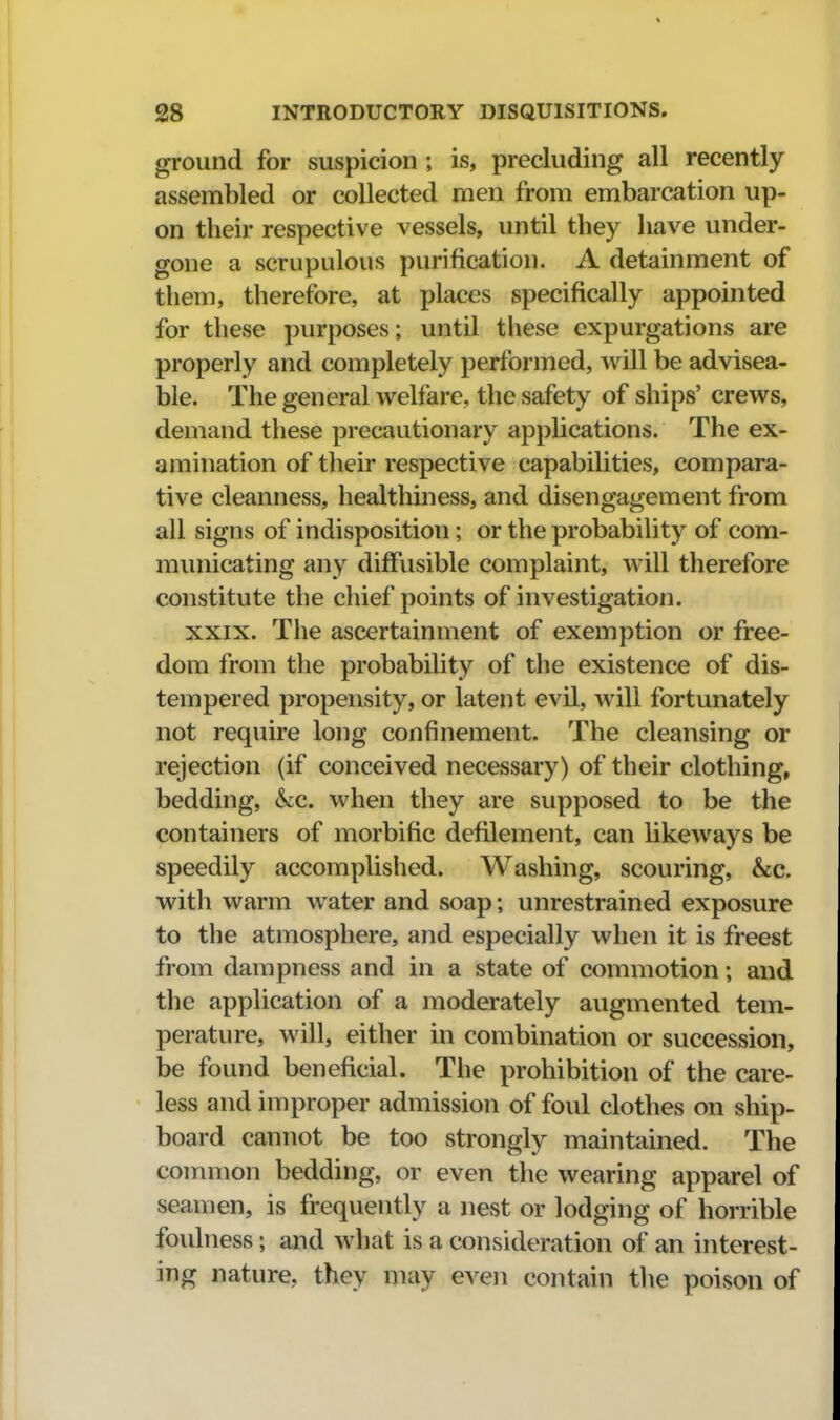 ground for suspicion ; is, precluding all recently- assembled or collected men from embarcation up- on their respective vessels, until they have under- gone a scrupulous purification. A detainment of them, therefore, at places specifically appointed for these purposes; until these expurgations are properly and completely performed, will be advisea- ble. The general welfare, the safety of ships' crews, demand these precautionary apphcations. The ex- amination of their respective capabilities, compara- tive cleanness, healthiness, and disengagement from all signs of indisposition; or the probability of com- municating any diffusible complaint, will therefore constitute the chief points of investigation. XXIX. The ascertainment of exemption or free- dom from the probability of the existence of dis- tempered propensity, or latent evil, will fortunately not require long confinement. The cleansing or rejection (if conceived necessary) of their clothing, bedding, &c. when they are supposed to be the containers of morbific defilement, can likeways be speedily accomplished. Washing, scouring, &c. with warm water and soap; unrestrained exposure to the atmosphere, and especially when it is freest from dampness and in a state of commotion; and the application of a moderately augmented tem- perature, will, either in combination or succession, be found beneficial. The prohibition of the care- less and improper admission of foul clothes on ship- board cannot be too strongly maintained. The common bedding, or even the wearing apparel of seamen, is frequently a nest or lodging of horrible foulness; and what is a consideration of an interest- ing nature, they may even contain the poison of