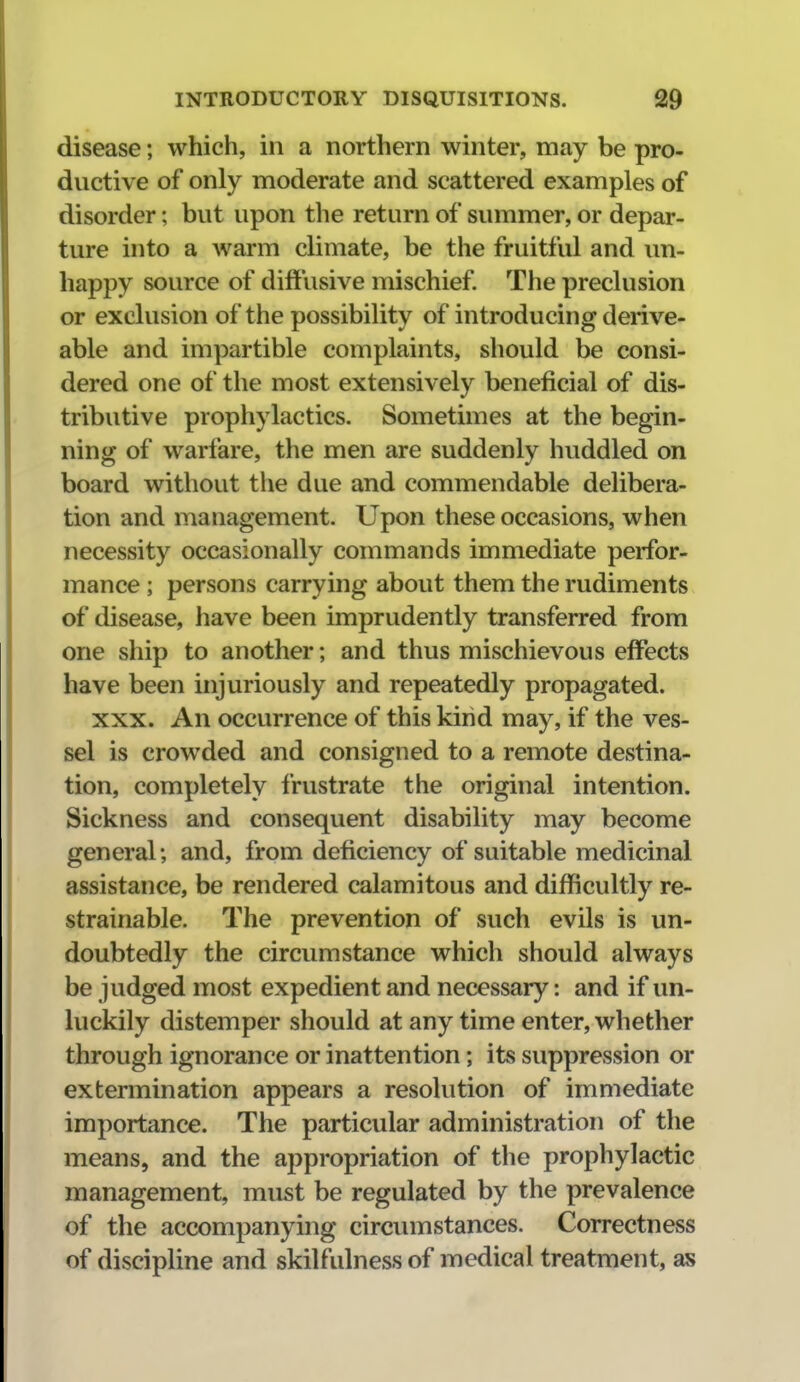 disease; which, in a northern winter, may be pro- ductive of only moderate and scattered examples of disorder; but upon the return of summer, or depar- ture into a Avarm climate, be the fruitful and im- happy source of diffusive mischief. The preclusion or exclusion of the possibility of introducing derive- able and impartible complaints, should be consi- dered one of the most extensively beneficial of dis- tributive prophylactics. Sometimes at the begin- ning of warfare, the men are suddenly huddled on board without the due and commendable delibera- tion and management. Upon these occasions, when necessity occasionally commands immediate perfor- mance ; persons carrying about them the rudiments of disease, have been imprudently transferred from one ship to another; and thus mischievous effects have been injuriously and repeatedly propagated. XXX. An occurrence of this kind may, if the ves- sel is crowded and consigned to a remote destina- tion, completely frustrate the original intention. Sickness and consequent disability may become general; and, from deficiency of suitable medicinal assistance, be rendered calamitous and difficultly re- strainable. The prevention of such evils is un- doubtedly the circumstance which should always be judged most expedient and necessary: and if un- luckily distemper should at any time enter, whether through ignorance or inattention; its suppression or extermination appears a resolution of immediate importance. The particular administration of the means, and the appropriation of the prophylactic management, must be regulated by the prevalence of the accompanying circiunstances. Correctness of discipline and skilfulness of medical treatment, as