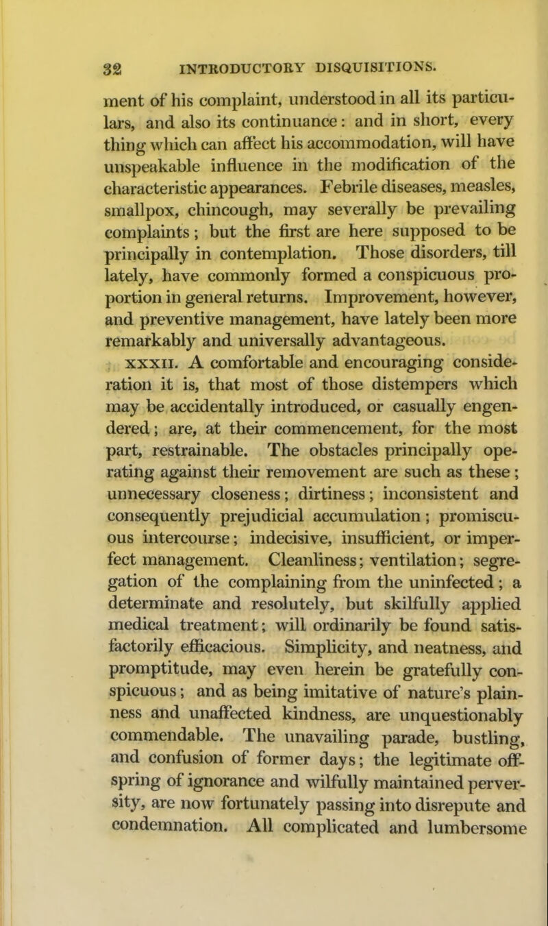 ment of his complaint, understood in all its particu- lars, and also its continuance: and in short, every thing which can affect his accommodation, will have unspeakable influence in the modification of the characteristic appearances. Febrile diseases, measles, smallpox, chincough, may severally be prevailing complaints; but the first are here supposed to be principally in contemplation. Those disorders, till lately, have commonly formed a conspicuous pro- portion in general returns. Improvement, however, and preventive management, have lately been more remarkably and universally advantageous. XXXII. A comfortable and encouraging conside- ration it is, that most of those distempers which may be accidentally introduced, or casually engen- dered ; are, at their commencement, for the most part, restrainable. The obstacles principally ope- rating against their removement are such as these; unnecessary closeness; dirtiness; inconsistent and consequently prejudicial accumulation; promiscu- ous intercourse; indecisive, insufficient, or imper- fect management. Cleanliness; ventilation; segre- gation of the complaining from the uninfected ; a determinate and resolutely, but skilfully applied medical treatment; will ordinarily be found satis- factorily efficacious. Simplicity, and neatness, and promptitude, may even herein be gratefully con- spicuous ; and as being imitative of nature's plain- ness and unaffected kindness, are unquestionably commendable. The unavailing parade, bustling, and confusion of former days; the legitimate off- spring of ignorance and wilfully maintained perver- sity, are now fortunately passing into disrepute and condemnation. All complicated and lumbersomc