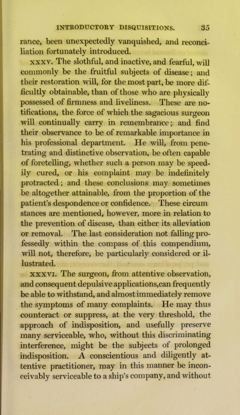 ranee, been unexpectedly vanquished, and reconci- liation fortunately introduced. XXXV. The slothful, and inactive, and fearful, will commonly be the fruitful subjects of disease; and their restoration will, for the most part, be more dif- ficultly obtainable, than of those who are physically possessed of firmness and liveliness. These are no- tifications, the force of which the sagacious surgeon will continually carry in remembrance; and find their observance to be of remarkable importance in his professional department. He will, from pene- trating and distinctive observation, be often capable of foretelling, whether such a person may be speed- ily cured, or his complaint may be indefinitely protracted; and these conclusions may sometimes be altogether attainable, from the proportion of the patient's despondence or confidence. These circum stances are mentioned, however, more in relation to the prevention of disease, than either its alleviation or removal. The last consideration not falling pro- fessedly within the compass of this compendium, will not, therefore, be particularly considered or il- lustrated. XXXVI. The surgeon, fi-om attentive observation, and consequent depulsiveapplications,can frequently be able to withstand, and almost immediately remove the symptoms of many complaints. He may thus counteract or suppress, at the very threshold, the approach of indisposition, and usefully preserve many serviceable, who, without this discriminating interference, might be the subjects of prolonged indisposition. A conscientious and diligently at- tentive practitioner, may in this manner be incon- ceivably serviceable to a ship's company, and without