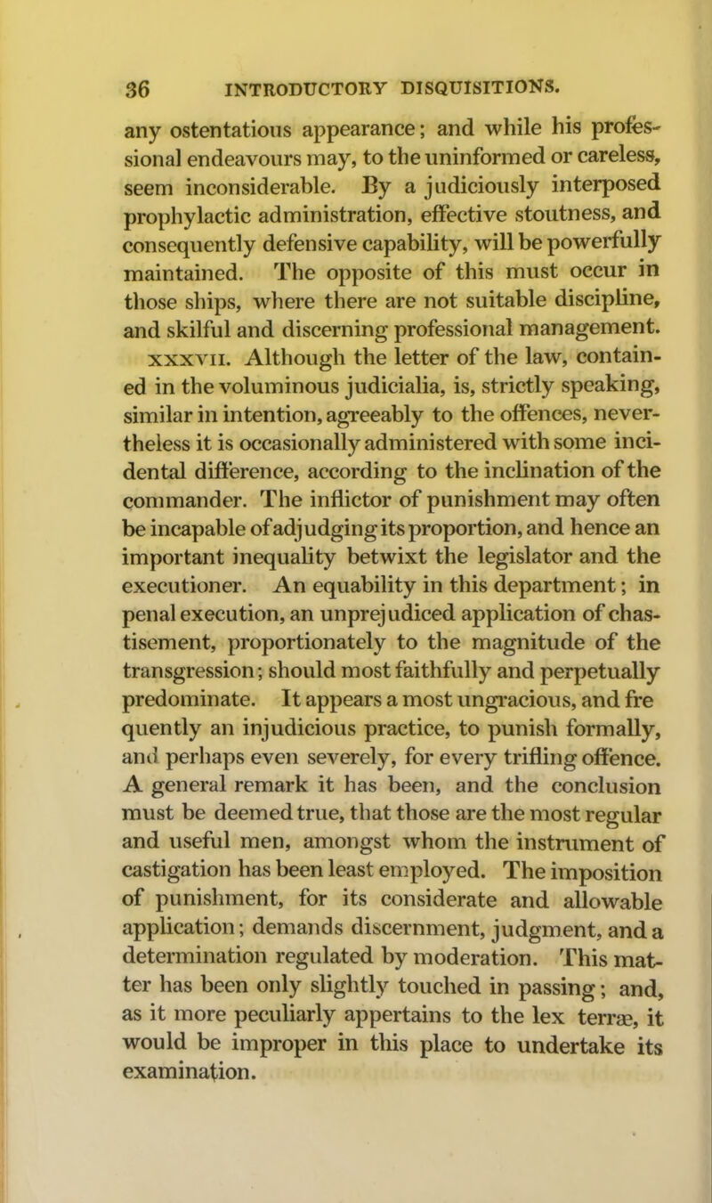 any ostentatious appearance; and while his profes- sional endeavours may, to the uninformed or careless, seem inconsiderable. By a judiciously interposed prophylactic administration, effective stoutness, and consequently defensive capability, will be powerfully maintained. The opposite of this must occur in those ships, where there are not suitable discipline, and skilful and discerning professional management. XXXVII. Although the letter of the law, contain- ed in the voluminous judicialia, is, strictly speaking, similar in intention, agreeably to the offences, never- theless it is occasionally administered with some inci- dental difference, according to the inclination of the commander. The inflictor of punishment may often be incapable of adjudging its proportion, and hence an important inequality betwixt the legislator and the executioner. An equability in this department; in penal execution, an unprejudiced application of chas- tisement, proportionately to the magnitude of the transgression; should most faithfully and perpetually predominate. It appears a most ungracious, and fre quently an injudicious practice, to punish formally, and perhaps even severely, for every trifling offence. A general remark it has been, and the conclusion must be deemed true, that those are the most regular and useful men, amongst whom the instrument of castigation has been least employed. The imposition of punishment, for its considerate and allowable appUcation; demands discernment, judgment, and a determination regulated by moderation. This mat- ter has been only slightly touched in passing; and, as it more peculiarly appertains to the lex terrae, it would be improper in this place to undertake its examination.