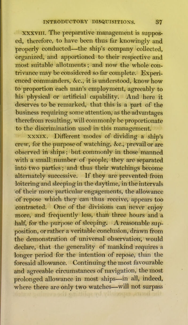 XXXVIII. The preparative management is suppos- ed, therefore, to have been thus far knowingly and properly conducted—the ship's company collected, organized, and apportioned to their respective and most suitable allotments; and now the whole con- trivance may be considered so far complete. Experi- enced commanders, &c., it is understood, know how to proportion each man's employment, agreeably to his physical or artificial capability. And here it deserves to be remarked, that this is a part of the business requiring some attention, as the advantages therefrom resulting, will commonly be proportionate to the discrimination used in this management. XXXIX. Different modes of dividing a ship's crew, for the purpose of watching, &;c., prevail or are observed in ships; but commonly in those manned with a small number of people, they are separated into two parties; and thus their watchings become alternately successive. If they are prevented from loitering and sleeping in the daytime, in the intervals of their more particular engagements, the allowance of repose which they can thus receive, appears too contracted. One of the divisions can never enjoy more, and frequently less, than three hours and a half, for the purpose of sleeping. A reasonable sup- position, or rather a veritable conclusion, drawn from the demonstration of universal observation, would declare, that the generality of mankind requires a longer period for the intention of repose, than the foresaid allowance. Continuing the most favourable and agreeable circumstances of navigation, the most prolonged allowance in most ships—in all, indeed, where there are only two watches—will not surpass