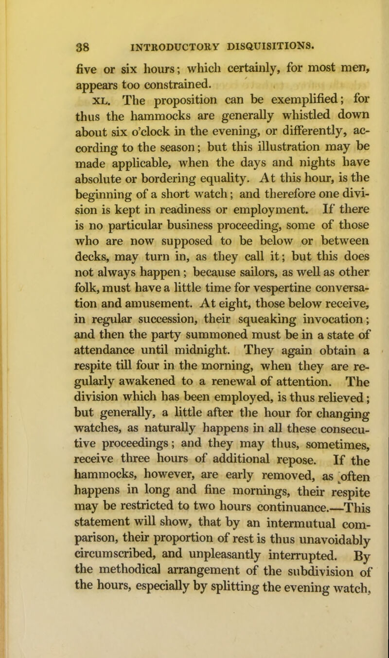 five or six hours; which certainly, for most men, appears too constrained. XL. The proposition can be exemplified; for thus the hammocks are generally whistled down about six o'clock in the evening, or differently, ac- cording to the season; but this illustration may be made applicable, when the days and nights have absolute or bordering equality. At this hour, is the beginning of a short watch; and therefore one divi- sion is kept in readiness or employment. If there is no particular business proceeding, some of those who are now supposed to be below or between decks, may turn in, as they call it; but this does not always happen; because sailors, as well as other folk, must have a little time for vespertine conversa- tion and amusement. At eight, those below receive, in regular succession, their squeaking invocation; and then the party summoned must be in a state of attendance until midnight. They again obtain a respite till four in the morning, when they are re- gularly awakened to a renewal of attention. The division which has been employed, is thus relieved; but generally, a little after the hour for changing watches, as naturally happens in all these consecu- tive proceedings; and they may thus, sometimes, receive three hours of additional repose. If the hammocks, however, are early removed, as often happens in long and fine mornings, their respite may be restricted to two hours continuance.—This statement will show, that by an intermutual com- parison, their proportion of rest is thus unavoidably circumscribed, and unpleasantly interrupted. By the methodical arrangement of the subdivision of the hours, especially by splitting the evening watch,