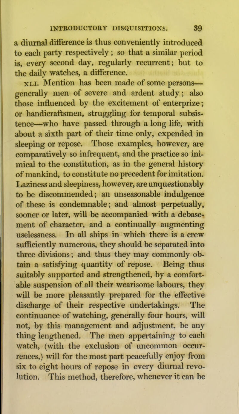 a diurnal difference is thus conveniently introduced to each party respectively ; so that a similar period is, every second day, regularly recurrent; but to the daily watches, a difference. XLi. Mention has been made of some persons— generally men of severe and ardent study; also those influenced by the excitement of enterprize; or handicraftsmen, struggling for temporal subsis- tence—^who have passed through a long life, with about a sixth part of their time only, expended in sleeping or repose. Those examples, however, are comparatively so infrequent, and the practice so ini- mical to the constitution, as in the general history of mankind, to constitute no precedent for imitation. Laziness and sleepiness, however, are unquestionably to be discommended; an unseasonable indulgence of these is condemnable; and almost perpetually, sooner or later, will be accompanied with a debase- ment of character, and a continually augmenting uselessness. In all ships in which there is a crew sufficiently numerous, they should be separated into three divisions; and thus they may commonly ob- tain a satisfying quantity of repose. Being thus suitably supported and strengthened, by a comfort- able suspension of all their wearisome labours, they will be more pleasantly prepared for the effective discharge of their respective undertakings. The continuance of watching, generally four hours, will not, by this management and adjustment, be any thing lengthened. The men appertaining to each watch, (with the exclusion of uncommon occur- rences,) will for the most part peacefully enjoy from six to eight hours of repose in every diurnal revo- lution. This method, therefore, whenever it can be