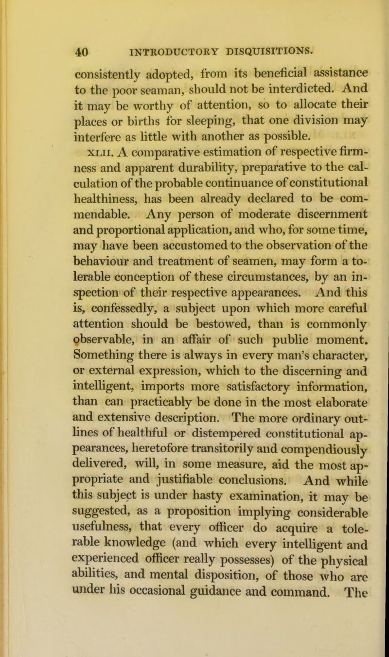 consistently adopted, from its beneficial assistance to the poor seaman, should not be interdicted. And it may be worthy of attention, so to allocate their places or births for sleeping, that one division may interfere as little with another as possible. XLii. A comparative estimation of respective firm- ness and apparent durability, preparative to the cal- culation of the probable continuance of constitutional healthiness, has been already declared to be com- mendable. Any person of moderate discernment and proportional application, and who, for some time, may have been accustomed to the observation of the behaviour and treatment of seamen, may form a to- lerable conception of these circumstances, by an in- spection of their respective appearances. And this is, confessedly, a subject upon which more careful attention should be bestowed, than is commonly observable, in an affair of such public moment. Something there is always in every man's character, or external expression, which to the discerning and intelligent, imports more satisfactory information, than can practicably be done in the most elaborate and extensive description. The more ordinary out- lines of healthful or distempered constitutional ap- pearances, heretofore transitorily and compendiously delivered, will, in some measure, aid the most ap- propriate and justifiable conclusions. And while this subject is under hasty examination, it may be suggested, as a proposition implying considerable usefulness, that every officer do acquire a tole- rable knowledge (and which every intelligent and experienced officer really possesses) of the physical abilities, and mental disposition, of those who are under his occasional guidance and command. The