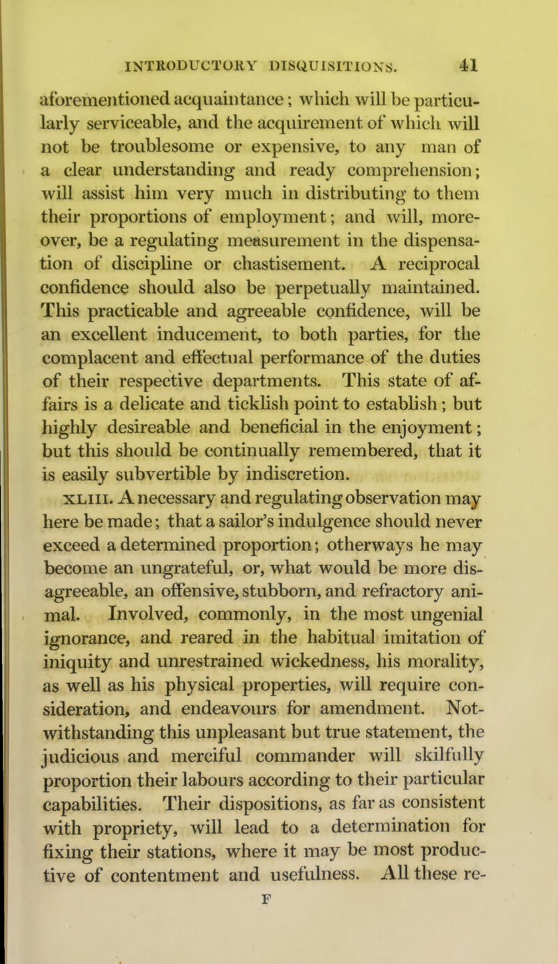 aforementioned acquaintance; which will be particu- larly serviceable, and the acquirement of which will not be troublesome or expensive, to any man of a clear understanding and ready comprehension; will assist him very much in distributing to them their proportions of employment; and will, more- over, be a regulating measurement in the dispensa- tion of discipline or chastisement. A reciprocal confidence should also be perpetually maintained. This practicable and agreeable confidence, will be an excellent inducement, to both parties, for the complacent and efltectual performance of the duties of their respective departments. This state of af- fairs is a delicate and ticklish point to establish; but highly desireable and beneficial in the enjoyment; but this should be continually remembered, that it is easily subvertible by indiscretion. XLiii. A necessary and regulating observation may here be made; that a sailor's indulgence should never exceed a determined proportion; otherways he may become an ungrateful, or, what would be more dis- agreeable, an offensive, stubborn, and refractory ani- mal. Involved, commonly, in the most ungenial ignorance, and reared in the habitual imitation of iniquity and unrestrained wickedness, his morality, as well as his physical properties, will require con- sideration, and endeavours for amendment. Not- withstanding this unpleasant but true statement, the judicious and merciful commander will skilfully proportion their labours according to their particular capabilities. Their dispositions, as far as consistent with propriety, will lead to a determination for fixing their stations, where it may be most produc- tive of contentment and usefulness. All these re- F