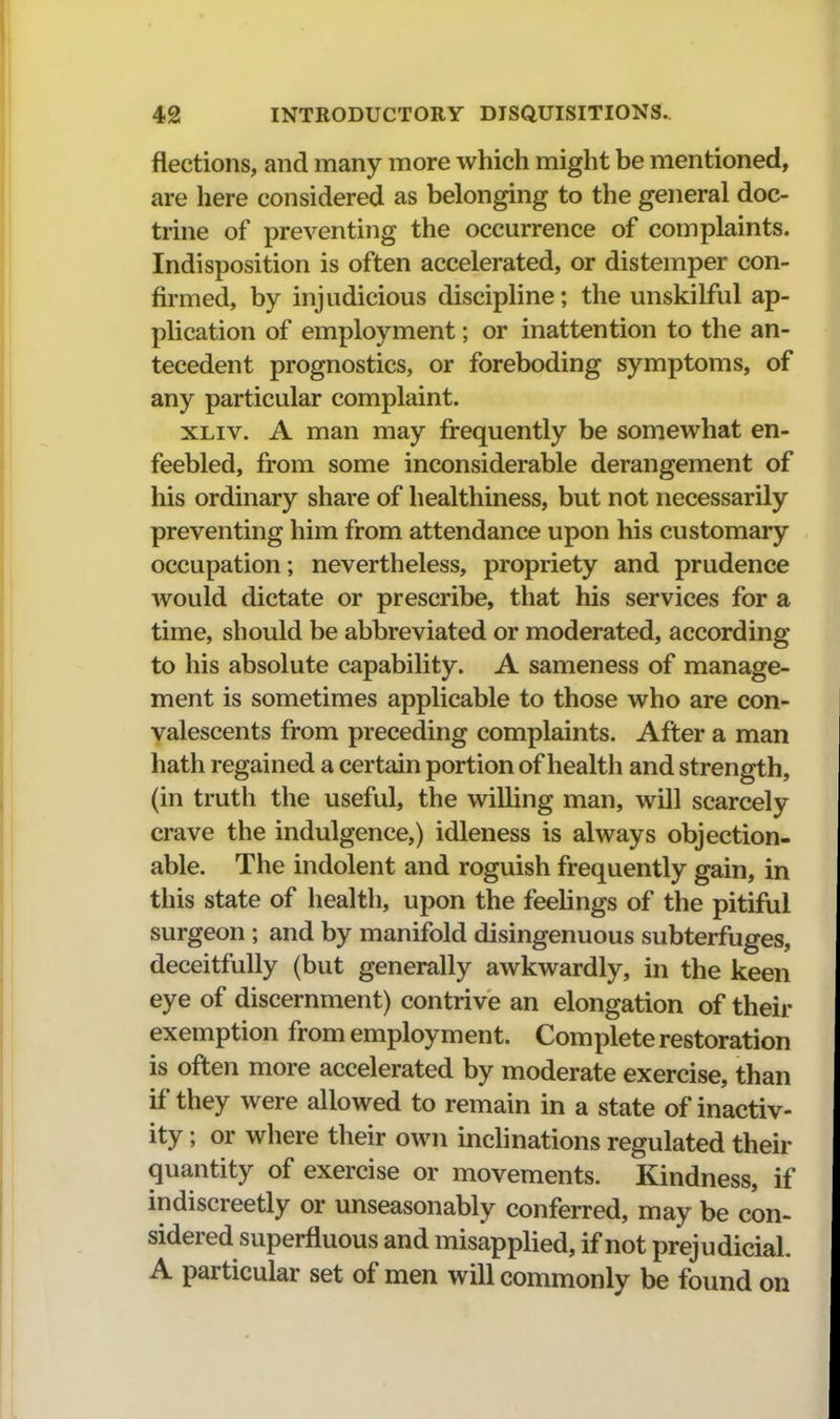 flections, and many more which might be mentioned, are here considered as belonging to the general doc- trine of preventing the occurrence of complaints. Indisposition is often accelerated, or distemper con- firmed, by injudicious discipline; the unskilful ap- plication of employment; or inattention to the an- tecedent prognostics, or foreboding symptoms, of any particular complaint. XLiv. A man may frequently be somewhat en- feebled, from some inconsiderable derangement of his ordinary share of healthiness, but not necessarily preventing him from attendance upon his customary occupation; nevertheless, propriety and prudence would dictate or prescribe, that his services for a time, should be abbreviated or moderated, according to his absolute capability. A sameness of manage- ment is sometimes applicable to those who are con- valescents from preceding complaints. After a man hath regained a certain portion of health and strength, (in truth the useful, the willing man, will scarcely crave the indulgence,) idleness is always objection- able. The indolent and roguish frequently gain, in this state of health, upon the feehngs of the pitiful surgeon ; and by manifold disingenuous subterfuges, deceitfully (but generally awkwardly, in the keen eye of discernment) contrive an elongation of their exemption from employment. Complete restoration is often more accelerated by moderate exercise, than if they were allowed to remain in a state of inactiv- ity ; or where their own inchnations regulated their quantity of exercise or movements. Kindness, if indiscreetly or unseasonably conferred, may be con- sidered superfluous and misapplied, if not prejudicial. A particular set of men will commonly be found on