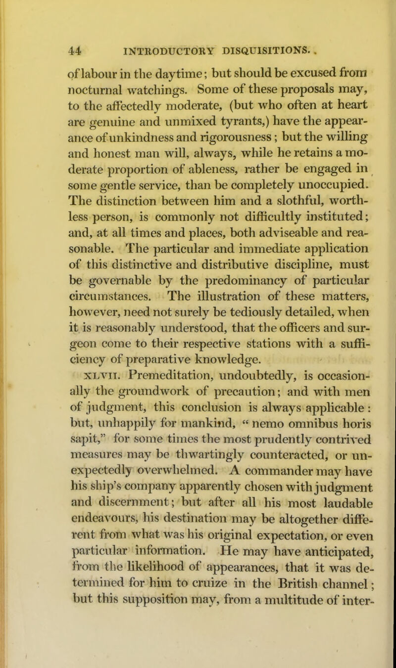 of labour in the daytime; but should be excused froni nocturnal watchings. Some of these proposals may, to the affectedly moderate, (but who often at heart are genuine and unmixed tyrants,) have the appear- ance of unkindness and rigorousness; but the willing and honest man will, always, while he retains a mo- derate proportion of ableness, rather be engaged in some gentle service, than be completely unoccupied. The distinction between him and a slothful, worth- less person, is commonly not difficultly instituted; and, at all times and places, both adviseable and rea- sonable. The particular and immediate application of this distinctive and distributive discipline, must be governable by the predominancy of particular circumstances. The illustration of these matters, however, need not surely be tediously detailed, when it is reasonably understood, that the officers and sur- geon come to their respective stations with a suffi- ciency of preparative knowledge. XLvii. Premeditation, undoubtedly, is occasion- ally the groundwork of precaution; and with men of judgment, this conclusion is always applicable : but, imhappily for mankind,  nemo omnibus horis sapit, for some times the most prudently contrived measures may be thwartingly countei'acted, or un- expectedly overwhelmed. A commander may have his ship's company apparently chosen with judgment and discernment; but after all his most laudable endeavours, his destination may be altogether diffe- rent from what was his original expectation, or even particular information. He may have anticipated, from the likelihood of appearances, that it was de- termined for him to cruize in the British channel; but this supposition may, from a multitude of inter-