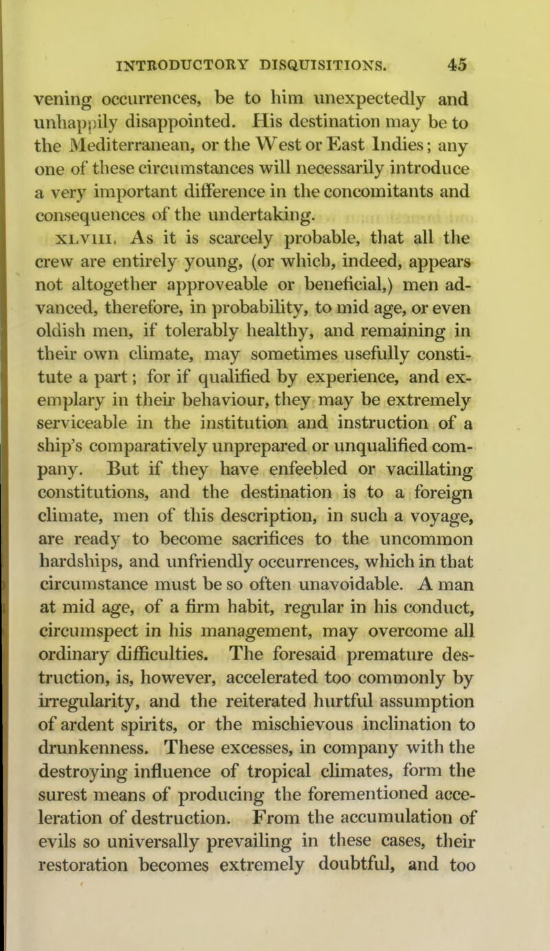 vening occurrences, be to him unexpectedly and unbap|)ily disappointed. His destination may be to the Mediterranean, or the West or East Indies; any one of these circumstances will necessarily introduce a very important difference in the concomitants and consequences of the undertaking. XLVIII. As it is scarcely probable, that all the crew are entirely young, (or which, indeed, appears not altogether approveable or beneficial,) men ad- vanced, therefore, in probability, to mid age, or even oldish men, if tolerably healthy, and remaining in their own climate, may sometimes usefully consti- tute a part; for if qualified by experience, and ex- emplary in their behaviour, they may be extremely serviceable in the institution and instruction of a ship's comparatively unprepared or unqualified com- pany. But if they have enfeebled or vacillating constitutions, and the destination is to a foreign climate, men of this description, in such a voyage, are ready to become sacrifices to the uncommon hardships, and unfriendly occurrences, which in that circumstance must be so often unavoidable. A man at mid age, of a firm habit, regular in his conduct, circumspect in his management, may overcome all ordinary difficulties. The foresaid premature des- truction, is, however, accelerated too commonly by irregularity, and the reiterated hurtful assumption of ardent spirits, or the mischievous inclination to drunkenness. These excesses, in company with the destroying influence of tropical climates, form the surest means of producing the forementioned acce- leration of destruction. From the accumulation of evils so universally prevailing in these cases, their restoration becomes extremely doubtful, and too