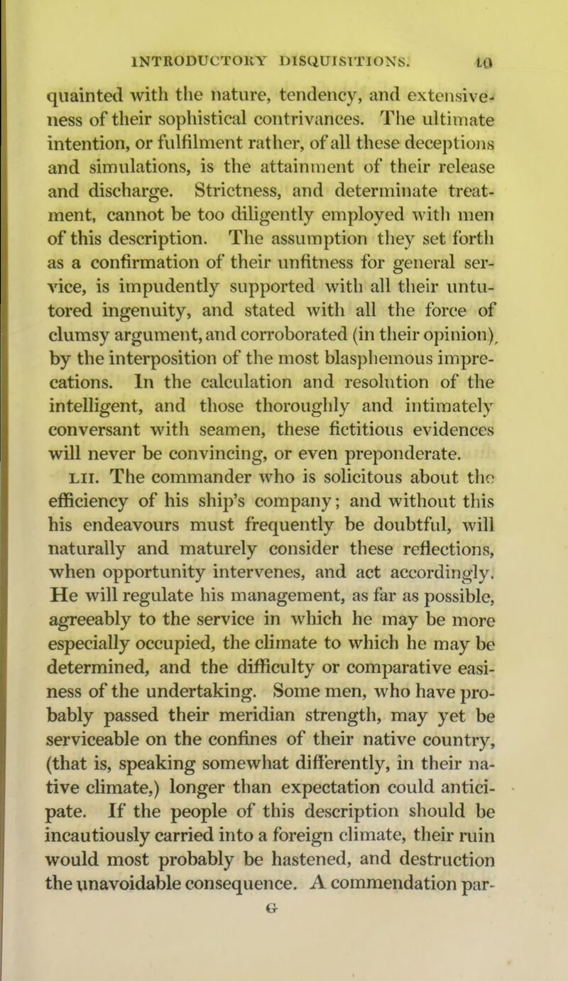 quainted with the nature, tendency, and extensive- iiess of their sophistical contrivances. The ultimate intention, or fulfilment rather, of all these deceptions and simulations, is the attainment of their release and discharge. Strictness, and determinate treat- ment, cannot be too diligently employed witli men of this description. The assumption they set forth as a confirmation of their unfitness for general ser- vice, is impudently supported with all their untu- tored ingenuity, and stated with all the force of clumsy argument, and corroborated (in their opinion), by the interposition of the most blasphemous impre- cations. In the calculation and resolution of the intelligent, and those thoroughly and intimately conversant with seamen, these fictitious evidences will never be convincing, or even preponderate. LIT. The commander who is solicitous about the efficiency of his ship's company; and without this his endeavours must frequently be doubtful, will naturally and maturely consider these reflections, when opportunity intervenes, and act accordingly. He will regulate his management, as far as possible, agreeably to the service in which he may be more especially occupied, the climate to which he may be determined, and the difficulty or comparative easi- ness of the undertaking. Some men, who have pro- bably passed their meridian strength, may yet be serviceable on the confines of their native country, (that is, speaking somewhat differently, in their na- tive climate,) longer than expectation could antici- pate. If the people of this description should be incautiously carried into a foreign climate, their ruin would most probably be hastened, and destruction the unavoidable consequence. A commendation par- G