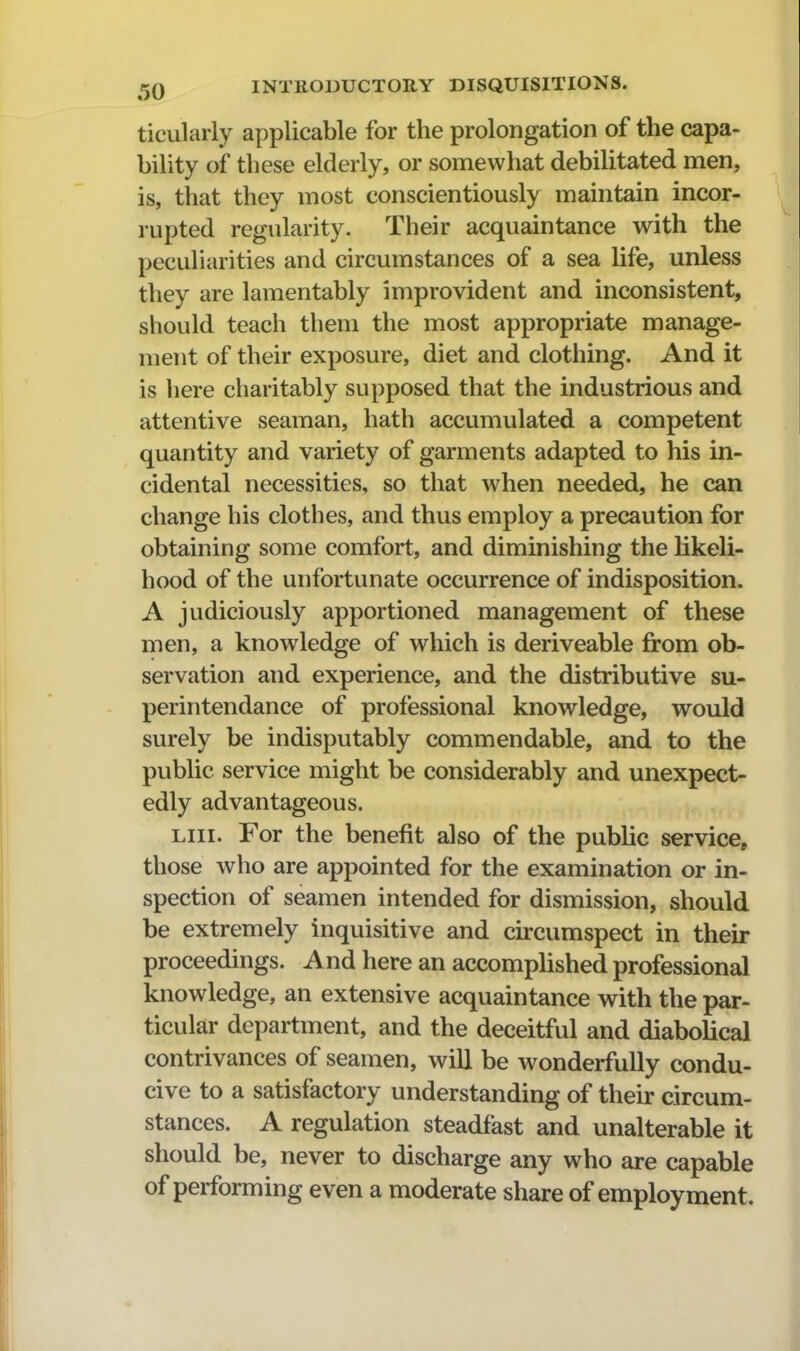 ticularly applicable for the prolongation of the capa- bility of these elderly, or somewhat debilitated men, is, that they most conscientiously maintain incor- rupted regularity. Their acquaintance with the peculiarities and circumstances of a sea life, unless they are lamentably improvident and inconsistent, should teach them the most appropriate manage- ment of their exposure, diet and clothing. And it is here charitably supposed that the industrious and attentive seaman, hath accumulated a competent quantity and variety of garments adapted to his in- cidental necessities, so that when needed, he can change his clothes, and thus employ a precaution for obtaining some comfort, and diminishing the likeli- hood of the unfortunate occurrence of indisposition. A judiciously apportioned management of these men, a knowledge of which is deriveable from ob- servation and experience, and the distributive su- perintendance of professional knowledge, would surely be indisputably commendable, and to the public service might be considerably and unexpect- edly advantageous. Liii. For the benefit also of the public service, those who are appointed for the examination or in- spection of seamen intended for dismission, should be extremely inquisitive and ckcumspect in their proceedings. And here an accomplished professional knowledge, an extensive acquaintance with the par- ticular department, and the deceitful and diabolical contrivances of seamen, will be w^onderfuUy condu- cive to a satisfactory understanding of their circum- stances. A regulation steadfast and unalterable it should be, never to discharge any who are capable of performing even a moderate share of employment.