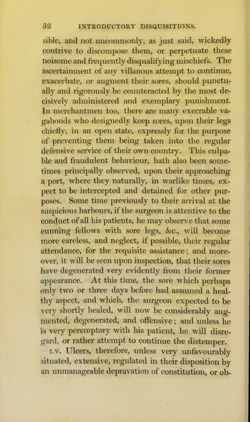 sible, and not uncommonly, as just said, wickedly contrive to discompose them, or perpetuate these noisome and frequently disqualifying mischiefs. The ascertainment of any villanous attempt to continue, exacerbate, or augment their sores, should punctu- ally and rigorously be counteracted by the most de- cisively administered and exemplary punishment. In merchantmen too, there are many execrable va- gabonds who designedly keep sores, upon their legs chiefly, in an open state, expressly for the purpose of preventing them being taken into the regular defensive service of their own country. This culpa- ble and fraudulent behaviour, hath also been some- times principally observed, upon their approaching a port, where they naturally, in warlike times, ex- pect to be intercepted and detained for other pur- poses. Some time previously to their arrival at the suspicious harbours, if the surgeon is attentive to the conduct of all his patients, he may observe that some cunning fellows with sore legs, &c., will become more careless, and neglect, if possible, their regular attendance, for the requisite assistance; and more- over, it will be seen upon inspection, that their sores have degenerated very evidently from their former appearance. At this time, the sore which perhaps only two or three days before had assumed a heal- thy aspect, and which, the surgeon expected to be very shortly healed, will now be considerably aug- mented, degenerated, and offensive; and unless he is very peremptory with his patient, he v;ill disre- gard, or rather attempt to continue the distemper. LV. Ulcers, therefore, unless very unfavourably situated, extensive, regulated in their disposition by an unmanageable depravation of constitution, or ob-